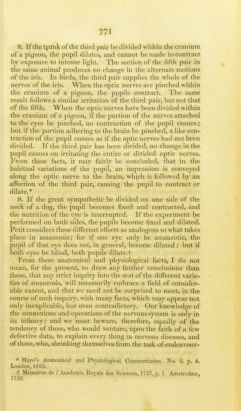 8. If the trunk of the third pair be divided within the cranium of a pigeon, the pupil dilates, and cannot be made to contract by exposure to intense light. The section of the fifth pair in the same animal produces no change in the alternate motions of the iris. In birds, the third pair supplies the whole of the nerves of the iris. AVhen the optic nerves are pinched within the cranium of a pigeon, the pupils contract. The same result follows a similar irritation of the third pair, but not that of the fifth. When the optic nerves have been divided within the cranium of a pigeon, if the portion of the nerves attached to the eyes be pinched, no contraction of the pupil ensues; but if the portion adhering to the brain be pinched, a like con- traction of the pupil ensues as if the optic nerves had not been divided. If the third pair has been divided, no change in the pupil ensues on irritating the entire or divided optic nerves. From these facts, it may fairly be concluded, that in the habitual variations of the pupil, an impression is conveyed along the optic nerve to the brain, which is followed by an affection of the third pair, causing the pupil to contract or dilate.* 9. If the great sympathetic be divided on one side of the neck of a dog, the pupil becomes fixed and contracted, and the nutrition of the eye is interrupted. If the experiment be performed on both sides, the pupils become fixed and dilated. Petit considers these different effects as analogous to what takes place in amaurosis; for if one eye only be amaurotic, the pupil of that eye does not, in general, become dilated; but if both eyes be blind, both pupils dilate.f From these anatomical and physiological facts, I do not mean, for the present, to draw any farther conclusions than these, that any strict inquiry into the seat of the different varie- ties of amaurosis, will necessarily embrace a field of consider- able extent, and that we need not be surprised to meet, in the course of such inquiry, with many facts, which may appear not only inexplicable, but even contradictory. Our knowledge of the connexions and operations of the nervous system is only in its infancy; and we must beware, therefore, equally of the tendency of those, who would venture, upon the faith of a few defective data, to explain every thing in nervous diseases, and of those, who, shrinking themselves from the task of endeavour- * Mayo's Anatomical and Physiological Commentaries. No. ii. p. 4. London, 1823. f Memoires dc 1'Academic Royale des Sciences, 1727. p. 1. Amsterdam, 1732.