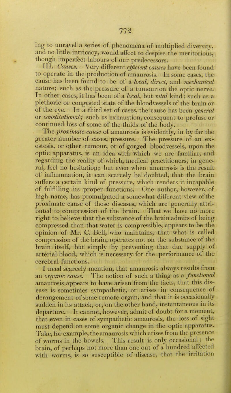 ing to unravel a series of phenomena of multiplied diversity, and no little intricacy, would affect to despise the meritorious, though imperfect labours of our predecessors. III. Causes. Very different efficient causes have been found to operate in the production of amaurosis. In some cases, the cause has been found to be of a heal, direct, and mechanical nature; such as the pressure of a tumour on the optic nerve. In other cases, it has been of a local, but vital kind; such as a plethoric or congested state of the bloodvessels of the brain or of the eye. In a third set of cases, the cause has been general or constitutional; such as exhaustion, consequent to profuse or continued loss of some of the fluids of the body. The proximate cause of amaurosis is evidently, in by far the greater number of cases, pressure. The pressure of an ex- ostosis, or other tumour, or of gorged bloodvessels, upon the optic apparatus, is an idea with which we are familiar, and regarding the reality of which, medical practitioners, in gene- ral, feel no hesitation; but even when amaurosis is the result of inflammation, it can scarcely be doubted, that the brain suffers a certain kind of pressure, which renders it incapable of fulfilling its proper functions. One author, however, of high name, has promulgated a somewhat different view of the proximate cause of those diseases, which ai*e generally attri- buted to compression of the brain. That we have no more right to believe that the substance of the brain admits of being compressed than that water is compi'essible, appears to be the opinion of Mr. C. Bell, who maintains, that what is called compression of the brain, operates not on the substance of the brain itself, but simply by preventing that due supply of arterial blood, which is necessary for the performance of the cerebral functions. I need scarcely mention, that amaurosis always results from an organic cause. The notion of such a thing as a functional amaurosis appears to have arisen from the facts, that this dis- ease is sometimes sympathetic, or arises in consequence of derangement of some remote organ, and that it is occasionally sudden in its attack, or, on the other hand, instantaneous in its departure. It cannot, however, admit of doubt for a moment, that even in cases of sympathetic amaurosis, the loss of sight must depend on some organic change in the optic apparatus. Take, for example, the amaurosis which arises from the presence of worms in the bowels. This result is only occasional: the brain, of perhaps not more than one out of a hundred affected with worms, is so susceptible of disease, that the irritation