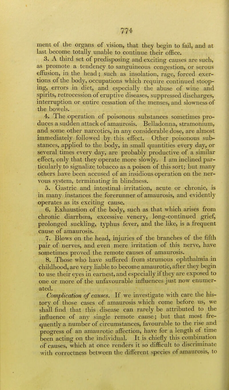 raent of the organs of vision, that they begin to fail, and at last become totally unable to continue their office. 3. A third set of predisposing and exciting causes are such, as promote a tendency to sanguineous congestion, or serous effusion, in the head; such as insolation, rage, forced exer- tions of the body, occupations which require continued stoop- ing, errors in diet, and especially the abuse of wine and spirits, retrocession of eruptive diseases, suppressed discharges, interruption or entire cessation of the menses, and slowness of the bowels. 4. The operation of poisonous substances sometimes pro- duces a sudden attack of amaurosis. Belladonna, stramonium, and some other narcotics, in any considerable dose, are almost immediately followed by this effect. Other poisonous sub- stances, applied to the body, in small quantities every day, or several times every day, are probably productive of a similar effect, only that they operate more slowly. I am inclined par- ticularly to signalize tobacco as a poison of this sort; but many others have been accused of an insidious operation on the ner- vous system, terminating in blindness. 5. Gastric and intestinal irritation, acute or chronic, is in many instances the forerunner of amaurosis, and evidently operates as its exciting cause. 6. Exhaustion of the body, such as that which arises from chronic diarrhoea, excessive venery, long-continued grief, prolonged suckling, typhus fever, and the like, is a frequent cause of amaurosis. 7. Blows on the head, injuries of the branches of the fifth pair of nerves, and even mere irritation of this nerve, have sometimes proved the remote causes of amaurosis. 8. Those who have suffered from strumous ophthalmia in childhood, are very liable to become amaurotic, after they begin to use their eyes in earnest, and especially if they are exposed to one or more of the unfavourable influences just now enumer- ated. Complication of causes. If we investigate with care the his- tory of those cases of amaurosis which come before us, we shall find that this disease can rarely be attributed to the influence of any single remote cause; but that most fre- quently a number of circumstances, favourable to the rise and progress of an amaurotic affection, have for a length of time been acting on the individual. It is chiefly this combination of causes, which at once renders it so difficult to discriminate with correctness between the different species of amaurosis, to