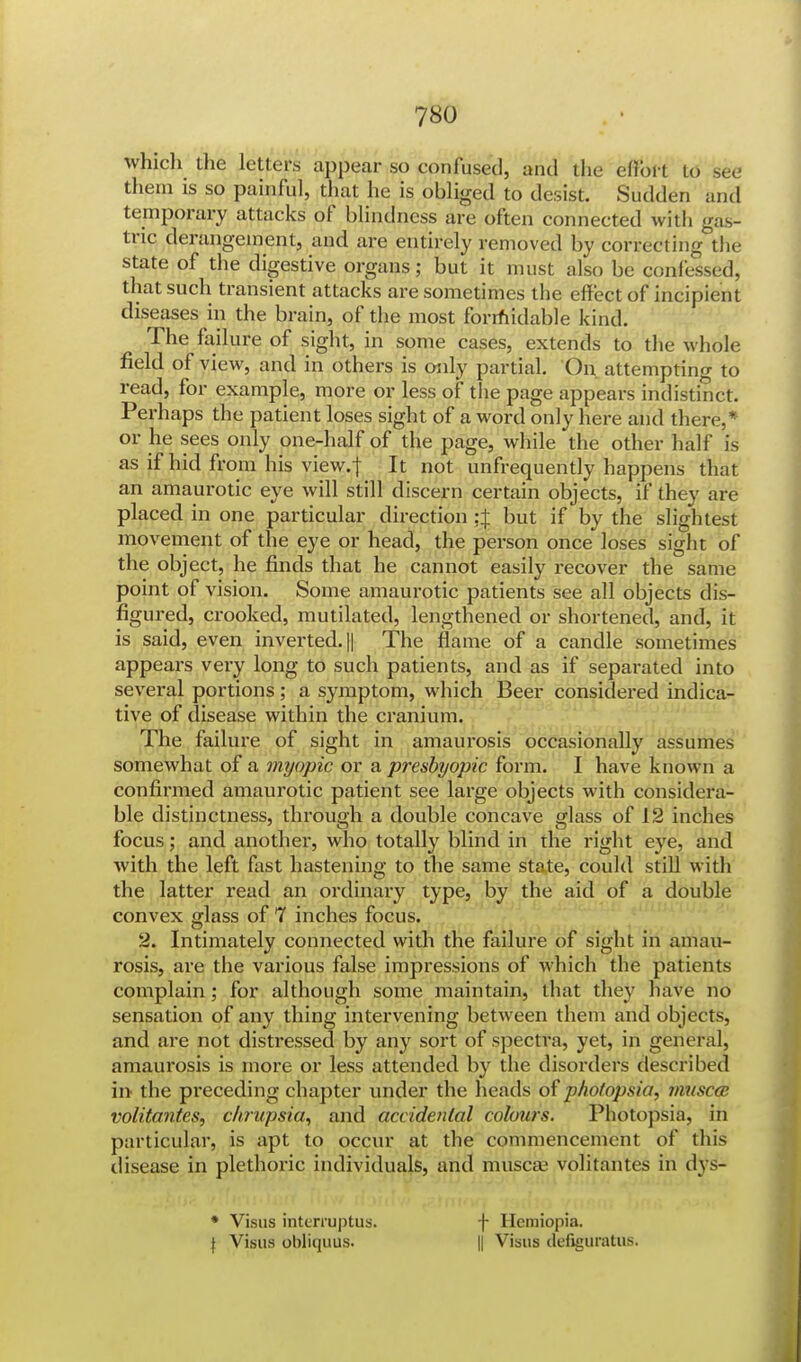 which the letters appear so confused, and the effort to see them is so painful, that he is obliged to desist. Sudden and temporary attacks of blindness are often connected with gas- tric derangement, and are entirely removed by correcting the state of the digestive organs; but it must also be confessed, that such transient attacks are sometimes the effect of incipient diseases in the brain, of the most formidable kind. The failure of sight, in some cases, extends to the whole field of view, and in others is only partial. On attempting to read, for example, more or less of the page appears indistinct. Perhaps the patient loses sight of a word only here and there,* or he sees only one-half of the page, while the other half is as if hid from his view.f It not unfrequently happens that an amaurotic eye will still discern certain objects, if they are placed in one particular direction ;:f but if by the slightest movement of the eye or head, the person once loses sight of the object, he finds that he cannot easily recover the same point of vision. Some amaurotic patients see all objects dis- figured, crooked, mutilated, lengthened or shortened, and, it is said, even inverted. || The flame of a candle sometimes appears very long to such patients, and as if separated into several portions; a symptom, which Beer considered indica- tive of disease within the cranium. The failure of sight in amaurosis occasionally assumes somewhat of a myopic or a presbyopic form. I have known a confirmed amaurotic patient see large objects with considera- ble distinctness, through a double concave glass of 12 inches focus; and another, who totally blind in the right eye, and with the left fast hastening to the same state, could still with the latter read an ordinary type, by the aid of a double convex glass of 7 inches focus. 2. Intimately connected with the failure of sight in amau- rosis, are the various false impressions of which the patients complain; for although some maintain, that they have no sensation of any thing intervening between them and objects, and are not distressed by any sort of spectra, yet, in general, amaurosis is more or less attended by the disorders described in the preceding chapter under the heads of photopsia, vvuscce volitantes, chrupsia, and accidental colours. Photopsia, in particular, is apt to occur at the commencement of this disease in plethoric individuals, and muscae volitantes in dys- • Visas intemiptus. f Hemiopia.