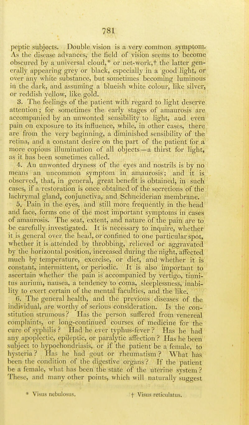 peptic subjects. Double vision is a very common symptom. As the disease advances,- the field of vision seems to become obscured by a universal cloud,* or net-work,t the latter gen- erally appearing grey or black, especially in a good light, or over any white substance, but sometimes becoming luminous in the dark, and assuming a blueish white colour, like silver, or reddish yellow, like gold. 3. The feelings of the patient with regard to light deserve attention ; for sometimes the early stages of amaurosis are accompanied by an unwonted sensibility to light, and even pain on exposure to its influence, while, in other cases, there are from the very beginning, a diminished sensibility of the retina, and a constant desire on the part of the patient for a more copious illumination of all objects—a thirst for light, as it has been sometimes called. 4. An unwonted dryness of the eyes and nostrils is by no means an uncommon symptom in amaurosis; and it is observed, that, in general, great benefit is obtained, in such cases, if a restoration is once obtained of the secretions of the lachrymal gland, conjunctiva, and Schneiderian membrane. 5. Pain in the eyes, and still more frequently in the head and face, forms one of the most important symptoms in cases of amaurosis. The seat, extent, and nature of the pain are to be carefully investigated. It is necessary to inquire, whether it is general over the head, or confined to one particular spot, whether it is attended by throbbing, relieved or aggravated by the horizontal position, increased during the night, affected much by temperature, exercise, or diet, and whether it is constant, intermittent, or periodic. It is also important to ascertain whether the pain is accompanied by vertigo, tinni- tus aurium, nausea, a tendency to coma, sleeplessness, inabi- lity to exert certain of the mental faculties, and the like. (>. The general health, and the previous diseases of the individual, are worthy of serious consideration. Is the con- stitution strumous? Has the person suffered from venereal complaints, or long-continued courses of medicine for the cure of syphilis ? Had he ever typhus-fever ? Has he had any apoplectic, epileptic, or paralytic affection ? Has he been subject to hypochondriasis, or if the patient be a female, to hysteria ? Has he had gout or rheumatism ? What has been the condition of the digestive organs ? If the patient be a female, what has been the state of the uterine system ? These, and many other points, which will naturally suggest