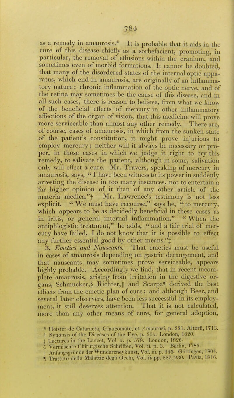 as a remedy in amaurosis.* It is probable that it aids in the cure of this disease chiefly as a sorbefacient, promoting, in particular, the removal of effusions within the cranium, and sometimes even of morbid formations. It cannot be doubted, that many of the disordered states of the internal optic appa- ratus, which end in amaurosis, are originally of an inflamma- tory nature; chronic inflammation of the optic nerve, and of the retina may sometimes be the cause of this disease, and in all such cases, there is reason to believe, from what we know of the beneficial effects of mercury in other inflammatory affections of the organ of vision, that this medicine will prove more serviceable than almost any other remedy. There are, of course, cases of amaurosis, in which from the sunken state of the patient's constitution, it might prove injurious to employ mercury; neither will it always be necessary or pro- per, in those cases in which we judge it right to try this remedy, to salivate the patient, although in some, salivation only will effect a cure. Mr. Travers, speaking of mercury in amaurosis, says,  I have been witness to its power in suddenly arresting the disease in too many instances, not to entertain a far higher opinion of it than of any other article of the materia medica.f Mr. Lawrence's testimony is not less explicit.  We must have recourse, says he,  to mercury, which appears to be as decidedly beneficial in these cases as in iritis, or general internal inflammation.  When the antiphlogistic treatment, he adds,  and a fair trial of mer- cury have failed, I do not know that it is possible to effect any further essential good by other means.J 3. Emetics and Nauseants. That emetics must be useful in cases of amaurosis depending on gastric derangement, and that nauseants may sometimes prove serviceable, appears highly probable. Accordingly we find, that in recent incom- plete amaurosis, arising from irritation in the digestive or- gans, Schmucker,§ Richter,|| and Scarpa^! derived the best effects from the emetic plan of cure; and although Beer, and several later observers, have been less successful in its employ- ment, it still deserves attention. That it is not calculated, more than any other means of cure, for general adoption, * Heister de Cataracta, Glaucomate, et Amaurosi, p. 331. Altorfi, 1713. f Synopsis of the Diseases of the Eye, p. 306. London, 1820. { Lectures in the Lancet, Vol. x. p. 578. London, 1826. § Vermischte Chirurgische Schriften, Vol. ii. p. 3. Berlin, 1780. II AnfanijsgriindederWiindarznevknnst, Vol. iii. p. 443. Gottingen, 1804. 1 Tratlato delle Malattie degli Occhi, Vol. ii. pp. 227, 230. Pavia, IS 10.