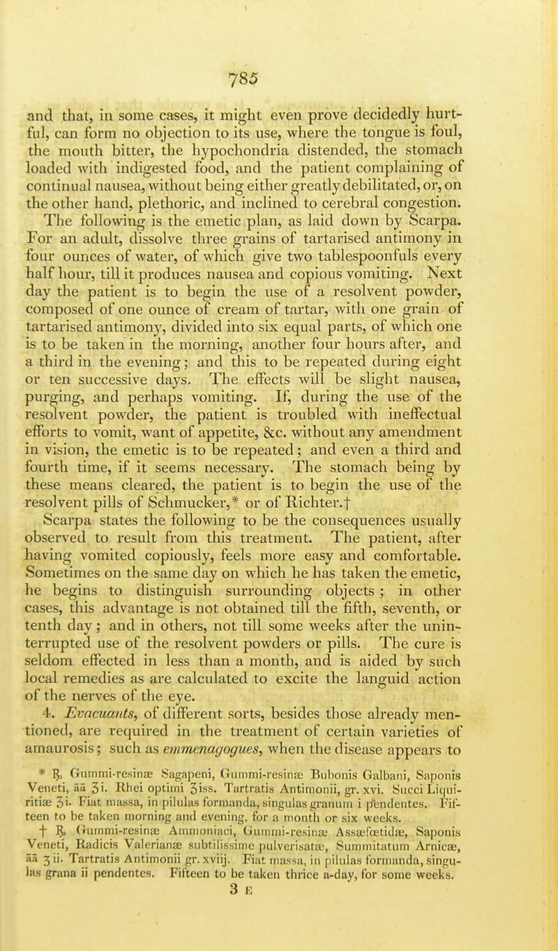 and that, in some cases, it might even prove decidedly hurt- fid, can form no objection to its use, where the tongue is foul, the mouth bitter, the hypochondria distended, the stomach loaded with indigested food, and the patient complaining of continual nausea, without being either greatly debilitated, or, on the other hand, plethoric, and inclined to cerebral congestion. The following is the emetic plan, as laid down by Scarpa. For an adult, dissolve three grains of tartarised antimony in four ounces of water, of which give two tablespoonfuls every half hour, till it produces nausea and copious vomiting. Next day the patient is to begin the use of a resolvent powder, composed of one ounce of cream of tartar, with one grain of tartarised antimony, divided into six equal parts, of which one is to be taken in the morning, another four hours after, and a third in the evening; and this to be repeated during eight or ten successive days. The effects will be slight nausea, purging, and perhaps vomiting. If, during the use of the resolvent powder, the patient is troubled with ineffectual efforts to vomit, want of appetite, &c. without any amendment in vision, the emetic is to be repeated; and even a third and fourth time, if it seems necessary. The stomach being by these means cleared, the patient is to begin the use of the resolvent pills of Schmucker,* or of Richter.j Scarpa states the following to be the consequences usually observed, to result from this treatment. The patient, after having vomited copiously, feels more easy and comfortable. Sometimes on the same day on which he has taken the emetic, he begins to distinguish surrounding objects ; in other cases, this advantage is not obtained till the fifth, seventh, or tenth day; and in others, not till some weeks after the unin- terrupted use of the resolvent powders or pills. The cure is seldom effected in less than a month, and is aided by such local remedies as are calculated to excite the languid action of the nerves of the eye. 4. Evacuants, of different sorts, besides those already men- tioned, are required in the treatment of certain varieties of amaurosis; such as emmenagogues, when the disease appears to * Gummi-resina Sagapeni, Gummi-resina Bubonis Galbani, Saponis Veneti, au 3i- Rhei optimi 3iss. Tartratis Antimonii, gr. xvi. Succi Licjui- ritiae 5i- Fiat massa, in pilulas fbrmnmla, singulas granum i p'endentes. Fif- teen to be taken morning and evening, for a month or six weeks. f B> Gummi-resina; Amnioniaci, Gummi-resina' Assa>fcetida>, Saponis Veneti, Radicis Valeriana subtilissime pulverisata, Summitatum Arnica, 5a 3 ii. Tartratis Antimonii gr. xviij. Fiat massa, in pilulas formanda, singu- las grana ii pendentes. Fifteen to be taken thrice a-day, for some weeks. 3 E