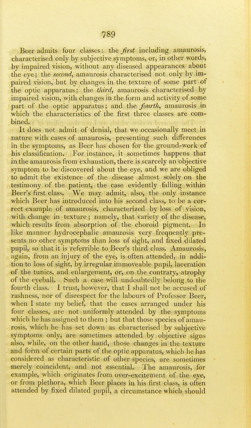 Beer admits four classes: the first including amaurosis, characterised only by subjective symptoms, or, in other words, by impaired vision, without any diseased appearances about the eye; the second, amaurosis characterised not only by im- paired vision, but by changes in the texture of some part of the optic apparatus; the third, amaurosis characterised by impaired vision, with changes in the form and activity of some part of the optic apparatus; and the fourth, amaurosis in which the characteristics of the first three classes are com- bined. It does not admit of denial, that we occasionally meet in nature with cases of amaurosis, presenting such differences in the symptoms, as Beer has chosen for the ground-work of his classification. For instance, it sometimes happens that in the amaurosis from exhaustion, there is scarcely an objective symptom to be discovered about the eye, and we are obliged to admit the existence of the disease almost solely on the testimony of the patient, the case evidently falling within Beer's first class. We may admit, also, the only instance which Beer has introduced into his second class, to be a cor- rect example of amaurosis, charactei'ized by loss of vision, with change in texture; namely, that variety of the disease, which results from absorption of the choroid pigment. In like manner hydrocephalic amaurosis very frequently pre- sents no other symptoms than loss of sight, and fixed dilated pupil, so that it is referrible to Beer's third class. Amaurosis, again, from an injury of the eye, is often attended, in addi- tion to loss of sight, by irregular immoveable pupil, laceration of the tunics, and enlargement, or, on the contrary, atrophy of the eyeball. Such a case will undoubtedly belong to the fourth class. I trust, however, that I shall not be accused of rashness, nor of disrespect for the labours of Professor Beer, when I state my belief, that the cases arranged under his four classes, are not uniformly attended by the symptoms which he has assigned to them ; but that those species of amau- rosis, which he has set down as characterised by subjective symptoms only, are sometimes attended by objective signs also, while, on the other hand, those changes in the texture and form of certain parts of the optic apparatus, which he has considered as characteristic of other species, are sometimes merely coincident, and not essential. The amaurosis, for example, which originates from over-excitement of the eye, or from plethora, which Beer places in his first class, is often attended by fixed dilated pupil, a circumstance which should