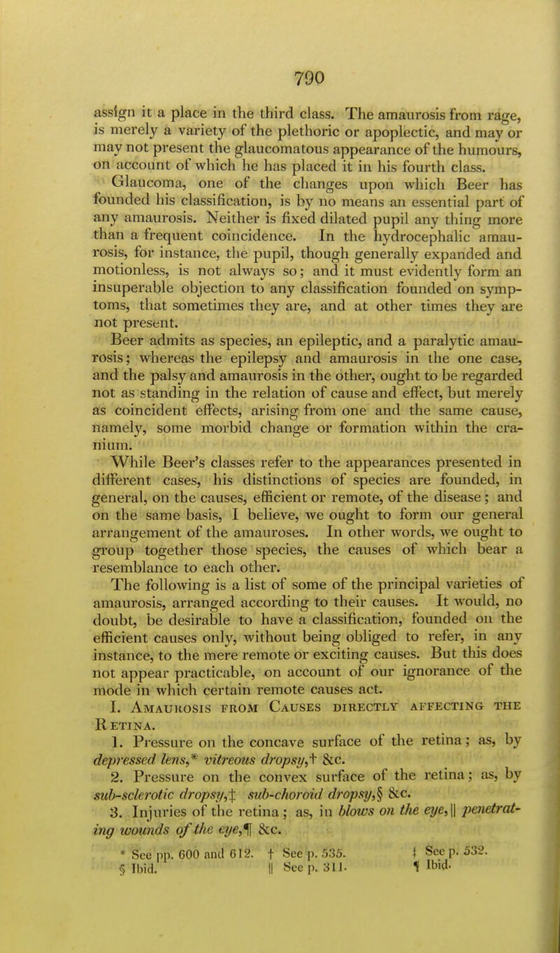 assign it a place in the third class. The amaurosis from rage, is merely a variety of the plethoric or apoplectic, and may or may not present the glaucomatous appearance of the humours, on account of which he has placed it in his fourth class. Glaucoma, one of the changes upon which Beer has founded his classification, is by no means an essential part of any amaurosis. Neither is fixed dilated pupil any thing more than a frequent coincidence. In the hydrocephalic amau- rosis, for instance, the pupil, though generally expanded and motionless, is not always so; and it must evidently form an insuperable objection to any classification founded on symp- toms, that sometimes they ai*e, and at other times they are not present. Beer admits as species, an epileptic, and a paralytic amau- rosis ; whereas the epilepsy and amaurosis in the one case, and the palsy and amaurosis in the other, ought to be regarded not as standing in the relation of cause and effect, but merely as coincident effects, arising from one and the same cause, namely, some morbid change or formation within the cra- nium. While Beer's classes refer to the appearances presented in different cases, his distinctions of species are founded, in general, on the causes, efficient or remote, of the disease; and on the same basis, I believe, we ought to form our general arrangement of the amauroses. In other words, we ought to group together those species, the causes of which bear a resemblance to each other. The following is a list of some of the principal varieties of amaurosis, arranged according to their causes. It would, no doubt, be desirable to have a classification, founded on the efficient causes only, without being obliged to refer, in any instance, to the mere remote or exciting causes. But this does not appear practicable, on account of our ignorance of the mode in which certain remote causes act. I. Amaurosis from Causes directly affecting the Retina. 1. Pressure on the concave surface of the retina; as, by depressed lens,* vitreous dropsy,f &c. 2. Pressure on the convex surface of the retina; as, by sul>-sclerotic dropsy,\ sub-choroid dropsy $ &c 3. Injuries of the retina; as, in blows on the eye,\\ penetrat- ing wounds of the eye,% &c. ' See pp. 600 and 612. f See p. 535. \ Sec p. 532. § Ibid. II Seep. 31 J. 1 Ibid-