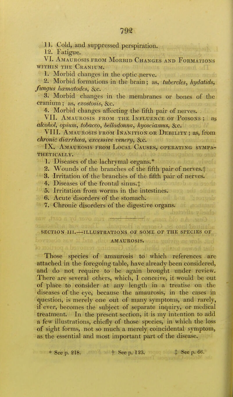 11. Cold, and suppressed perspiration. 12. Fatigue. VI. Amaurosis from Morbid Changes and Formations within the Cranium. 1. Morbid changes in the optic nerve. c- 2- Morbid formations in the brain; as, tubercles, hydatids, fungus hamiatodes, &c. 3. Morbid changes in the membranes or bones of the cranium; as, exostosis, &c. 4. Morbid changes affecting the fifth pair of nerves. VII. Amaurosis from the Influence of Poisons ; as alcohol, opium, tobacco, belladonna, hyosciamus, &c. VIII. Amaurosis from Inanition or Debility ; as, from chronic diarrhwa, excessive venery, &c. IX. Amaurosis from Local Causes, operating sympa- thetically. Is Diseases of the lachrymal organs.* 2. Wounds of the branches of the fifth pair of nerves.j 3. Irritation of the branches of the fifth pair of nerves. 4. Diseases of the frontal sinus4 5. Irritation from worms in the intestines. 6. Acute disorders of the stomach. 7. Chronic disorders of the digestive organs. SECTION III.—ILLUSTRATIONS OF SOME OF THE SPECIES OF AMAUROSIS. Those species of amaurosis to which references are attached in the foregoing table, have already been considered, and do not require to be again brought under review. There are several others, which, I conceive, it would be out of place to consider at any length in a treatise on the diseases of the eye, because the amaurosis, in the cases in question, is merely one out of many symptoms, and rarely, if ever, becomes the subject of separate inquiry, or medical treatment. In the present section, it is my intention to add a few illustrations, chiefly of those species, in which the loss of sight forms, not so much a merely coincidental symptom, as the essential and most important part of the disease. * See p. 218. f See p. 123. J See p. 66.