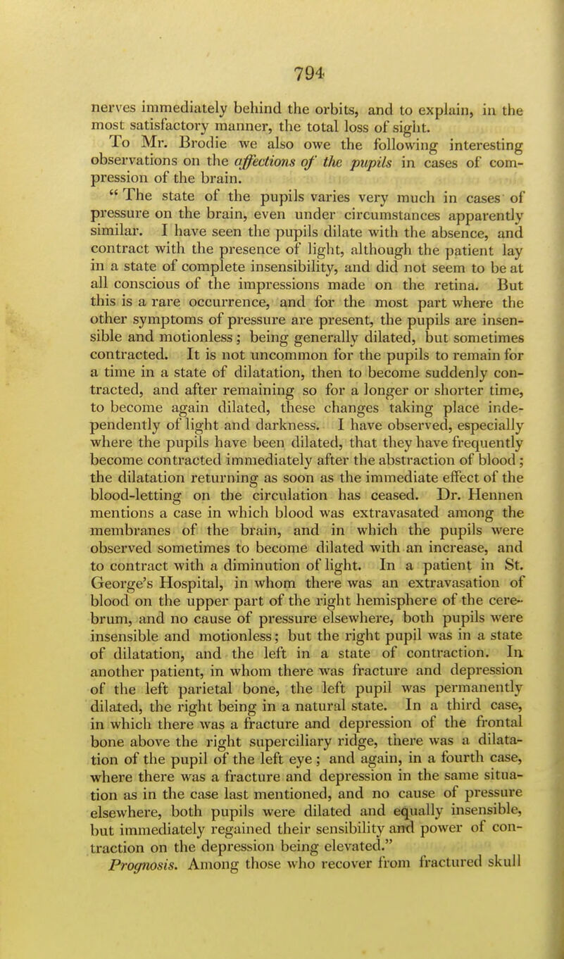 nerves immediately behind the orbits, and to explain, in the most satisfactory manner, the total loss of sight. To Mr. Brodie we also owe the following interesting observations on the affections of the pupils in cases of com- pression of the brain.  The state of the pupils varies very much in cases of pressure on the brain, even under circumstances apparently similar. I have seen the pupils dilate with the absence, and contract with the presence of light, although the patient lay in a state of complete insensibility, and did not seem to be at all conscious of the impressions made on the retina. But this is a rare occurrence, and for the most part where the other symptoms of pressure are present, the pupils are insen- sible and motionless; being generally dilated, but sometimes contracted. It is not uncommon for the pupils to remain for a time in a state of dilatation, then to become suddenly con- tracted, and after remaining so for a longer or shorter time, to become again dilated, these changes taking place inde- pendently of light and darkness. I have observed, especially where the pupils have been dilated, that they have frequently become contracted immediately after the abstraction of blood ; the dilatation returning as soon as the immediate effect of the blood-letting on the circulation has ceased. Dr. Hennen mentions a case in which blood was extravasated among the membranes of the brain, and in which the pupils were observed sometimes to become dilated with an increase, and to contract with a diminution of light. In a patient in St. George's Hospital, in whom there was an extravasation of blood on the upper part of the right hemisphere of the cere- brum, and no cause of pressure elsewhere, both pupils were insensible and motionless; but the right pupil was in a state of dilatation, and the left in a state of contraction. In another patient, in whom there was fracture and depression of the left parietal bone, the left pupil was permanently dilated, the right being in a natural state. In a third case, in which there was a fracture and depression of the frontal bone above the right superciliary ridge, there was a dilata- tion of the pupil of the left eye ; and again, in a fourth case, where there was a fracture and depression in the same situa- tion as in the case last mentioned, and no cause of pressure elsewhere, both pupils were dilated and equally insensible, but immediately regained their sensibility and power of con- traction on the depression being elevated. Prognosis. Among those who recover from fractured skull