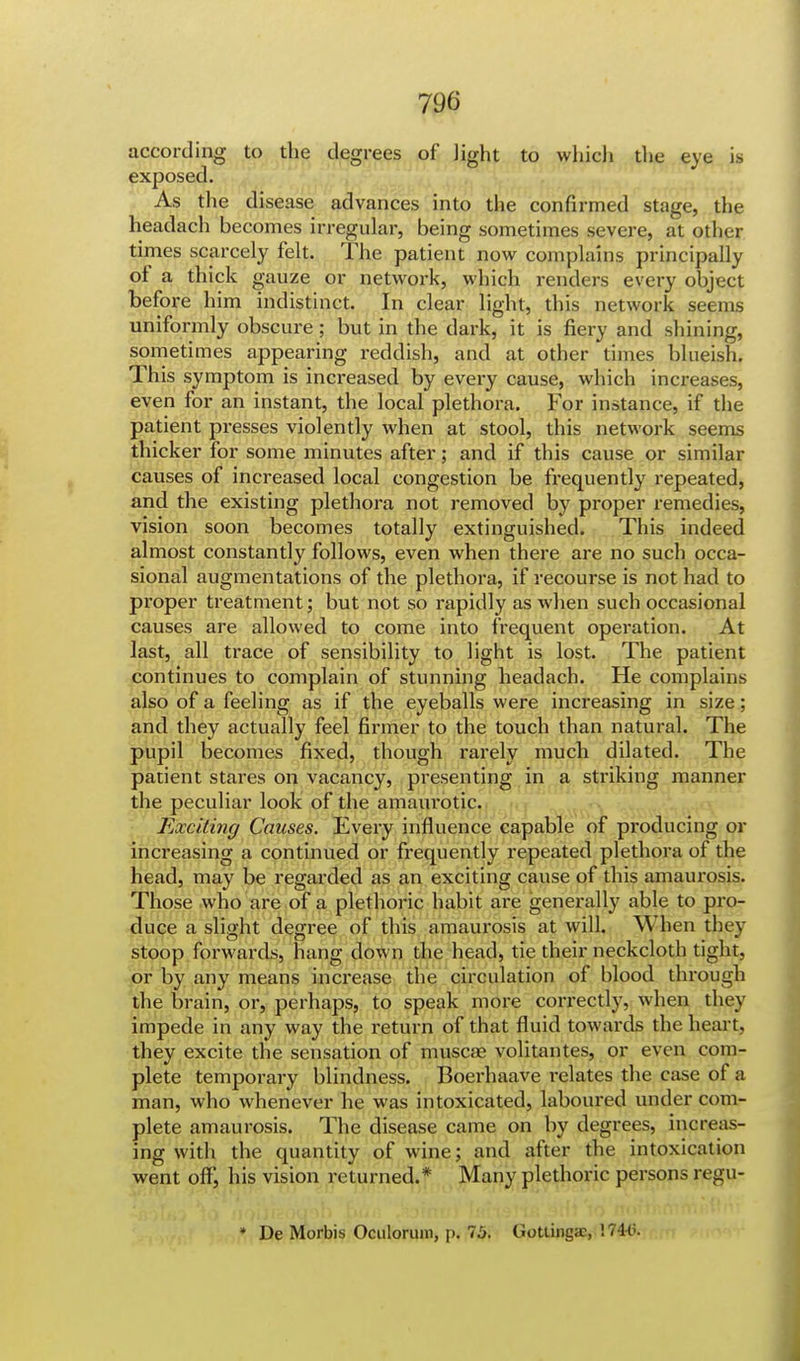 according to the degrees of light to which the eye is exposed. As the disease advances into the confirmed stage, the headach becomes irregular, being sometimes severe, at other times scarcely felt. The patient now complains principally of a thick gauze or network, which renders every object before him indistinct. In clear light, this network seems uniformly obscure; but in the dark, it is fiery and shining, sometimes appearing reddish, and at other times blueish. This symptom is increased by every cause, which increases, even for an instant, the local plethora. For instance, if the patient presses violently when at stool, this network seems thicker for some minutes after; and if this cause or similar causes of increased local congestion be frequently repeated, and the existing plethora not removed by proper remedies, vision soon becomes totally extinguished. This indeed almost constantly follows, even when there are no such occa- sional augmentations of the plethora, if recourse is not had to proper treatment; but not so rapidly as when such occasional causes are allowed to come into frequent operation. At last, all trace of sensibility to light is lost. The patient continues to complain of stunning headach. He complains also of a feeling as if the eyeballs were increasing in size; and they actually feel firmer to the touch than natural. The pupil becomes fixed, though rarely much dilated. The patient stares on vacancy, presenting in a striking manner the peculiar look of the amaurotic. Exciting Causes. Every influence capable of producing or increasing a continued or frequently repeated plethora of the head, may be regarded as an exciting cause of this amaurosis. Those who are of a plethoric habit are generally able to pro- duce a slight degree of this amaurosis at will. When they stoop forwards, hang down the head, tie their neckcloth tight, or by any means increase the circulation of blood through the brain, or, perhaps, to speak more correctly, when they impede in any way the return of that fluid towards the heart, they excite the sensation of muscse volitantes, or even com- plete temporary blindness. Boerhaave relates the case of a man, who whenever he was intoxicated, laboured under com- plete amaurosis. The disease came on by degrees, increas- ing with the quantity of wine; and after the intoxication went off, his vision returned.* Many plethoric persons regu- ♦ De Morbis Oculorum, p. 75. Gottingac, 174(5.