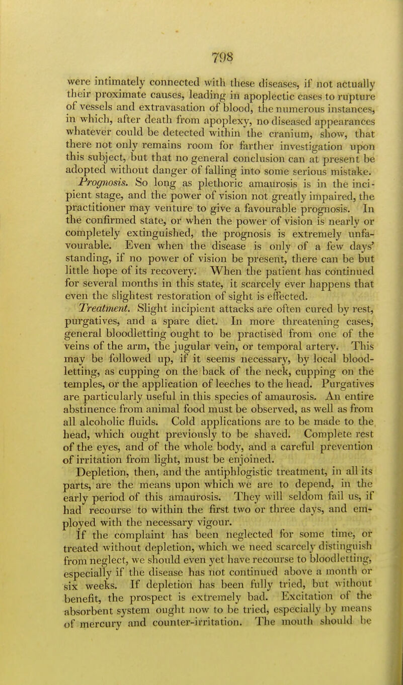 were intimately connected with these diseases, it' not actually their proximate causes, leading in apoplectic cases to rupture of vessels and extravasation of blood, the numerous instances, in which, after death from apoplexy, no diseased appearances whatever could be detected within the cranium, show, that there not only remains room for farther investigation upon this subject, but that no general conclusion can at present be adopted without danger of falling into some serious mistake. Prognosis. So long as plethoric amaurosis is in the inci- pient stage, and the power of vision not greatly impaired, the practitioner may venture to give a favourable prognosis. In the confirmed state, or when the power of vision is nearly or completely extinguished, the prognosis is extremely unfa- vourable. Even when the disease is only of a few days' standing, if no power of vision be present, there can be but little hope of its recovery. When the patient has continued for several months in this state, it scarcely ever happens that even the slightest restoration of sight is effected. Treatment. Slight incipient attacks are often cured by rest, purgatives, and a spare diet. In more threatening cases, general bloodletting ought to be practised from one of the veins of the arm, the jugular vein, or temporal artery. This may be followed up, if it seems necessary, by local blood- letting, as cupping on the back of the neck, cupping on the temples, or the application of leeches to the head. Purgatives are particularly useful in this species of amaurosis. An entire abstinence from animal food must be observed, as well as from all alcoholic fluids. Cold applications are to be made to the head, which ought previously to be shaved. Complete rest of the eyes, and of the whole body, and a careful prevention of irritation from light, must be enjoined. Depletion, then, and the antiphlogistic treatment, in all its parts, are the means upon which we are to depend, in the early period of this amaurosis. They will seldom fail us, if had recourse to within the first two or three days, and em- ployed with the necessaiy vigour. If the complaint has been neglected for some time, or treated without depletion, which we need scarcely distinguish from neglect, we should even yet have recourse to bloodletting, especially if the disease has not continued above a month or six weeks. If depletion has been fully tried, but without benefit, the prospect is extremely bad. Excitation of the absorbent system ought now to be tried, especially by means of mercury and counter-irritation. The mouth should be