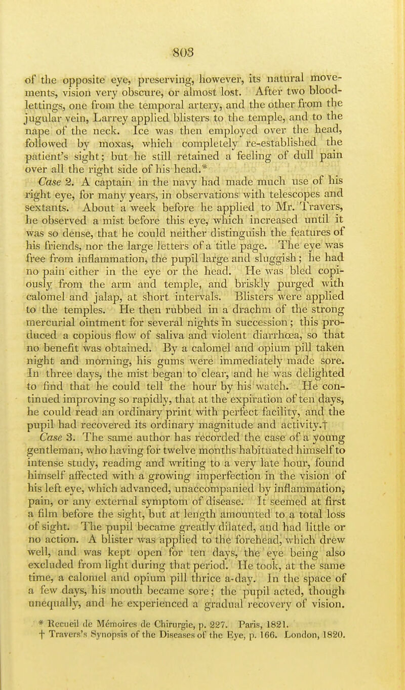 of the opposite eye, preserving, however, its natural move- ments, vision very obscure, or almost lost. After two blood- lettings, one from the temporal artery, and the other from the jugular vein, Larrey applied blisters to the temple, and to the nape of the neck. Ice was then employed over the head, followed by moxas, which completely re-established the patient's sight; but he still retained a feeling of dull pain over all the right side of his head.* Case 2. A captain in the navy had made much use of his right eye, for many years, in observations with telescopes and sextants. About a week before he applied to Mr. Travers, he observed a mist before this eye, which increased until it was so dense, that he could neither distinguish the features of his friends, nor the large letters of a title page. The eye was free from inflammation, the pupil large and sluggish ; he had no pain either in the eye or the head. He was bled copi- ously from the arm and temple, and briskly purged with calomel and jalap, at short intervals. Blisters were applied to the temples. He then rubbed in a drachm of the strong mercurial ointment for several nights in succession ; this pro- duced a copious flow of saliva and violent diarrhoea, so that no benefit was obtained. By a calomel and opium pill taken night and morning, his gums were immediately made sore. In three days, the mist began to clear, and he was delighted to find that he could tell the hour by his watch. He con- tinued improving so rapidly, that at the expiration of ten days, he could read an ordinary print with perfect facility, and the pupil had recovered its ordinary magnitude and activity.! Case 3. The same author has recorded the case of a young gentleman, who having for twelve months habituated himself to intense study, reading and writing to a very late hour, found himself affected with a growing imperfection in the vision of his left eye, which advanced, unaccompanied by inflammation, pain, or any external symptom of disease. It seemed at first a film before the sight, but at length amounted to a total loss of sight. The pupil became greatly dilated, and had little or no action. A blister was applied to the forehead, which drew well, and was kept open for ten days, the eye being also excluded from light during that period. He took, at the same time, a calomel and opium pill thrice a-day. In the space of a few days, his mouth became sore; the pupil acted, though unequally, and he experienced a gradual recovery of vision. * Kccneil de Memoircs de Chirurgic, p. 227. Paris, 1821. f Travers's Synopsis of the Diseases of the Eye, p. 166. London, 1820.