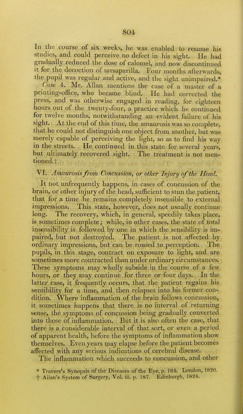 In the course of six weeks, he was enabled to resume his studies, and could perceive no defect in his sight. He had gradually reduced the dose of calomel, and now discontinued it for the decoction of sarsaparilla. Four months afterwards, the pupil was regular and active, and the sight unimpaired.* Case 4. Mr. Allan mentions the case of a master of a printing-office, who became blind. He had corrected the press, and was otherwise engaged in reading, for eighteen hours out of the twenty-four, a practice which he continued for twelve months, notwithstanding an evident failure of his sight. At the end of this time, the amaurosis was so complete, that he could not distinguish one object from another, but was merely capable of perceiving the light, so as to find his way in the streets. He continued in this state for several years, but ultimately recovered sight. The treatment is not men- tioned.! VI. Amaurosis from Concussion, or other Injury of the Head. It not unfrequently happens, in cases of concussion of the brain, or other injury of the head, sufficient to stun the patient, that for a time he remains completely insensible to external impressions. This state, however, does not usually continue long. The recovery, which, in general, speedily takes place, is sometimes complete; while, in other cases, the state of total insensibility is followed by one in which the sensibility is im- paired, but not destroyed. The patient is not affected by ordinary impressions, but can be roused to perception. The pupils, in this stage, contract on exposure to light, and are sometimes more contracted than under ordinary circumstances. These symptoms may wholly subside in the course of a few hours, or they may continue for three or four days. In the latter case, it frequently occurs, that the patient regains his sensibility for a time, and then relapses into his former con- dition. Where inflammation of the brain follows concussion, it sometimes happens that there is no interval of returning sense, the symptoms of concussion being gradually converted into those of inflammation. But it is also often the case, that there is a considerable interval of that sort, or even a period of apparent health, before the symptoms of inflammation show themselves. Even years may elapse before the patient becomes affected with any serious indications of cerebral disease. The inflammation which succeeds to concussion, and other * Travers's Synopsis of the Diseases of the Eye, p. 164. London, 1820. f Allan's System of Surgery, Vol. iii. p. 187. Edinhurgh, 1824.