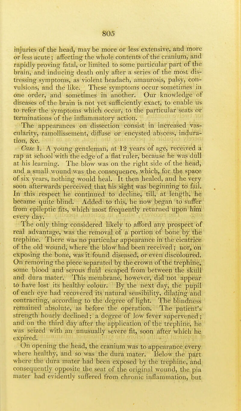 injuries of the head, may be more or less extensive, and more or less acute; affecting the whole contents of the cranium, and rapidly proving fatal, or limited to some particular part of the brain, and inducing death only after a series of the most dis- tressing symptoms, as violent headach, amaurosis, palsy, con- vulsions, and the like. These symptoms occur sometimes in one order, and sometimes in another. Our knowledge of diseases of the brain is not yet sufficiently exact, to enable us to refer the symptoms which occur, to the particular seats or terminations of the inflammatory action. The appearances on dissection consist in increased vas- cularity, ramollissement, diffuse or encysted abscess, indura- tion, &c. Case 1. A young gentleman, at 12 years of age, received a rap at school with the edge of a flat ruler, because he was dull at his learning. The blow was on the right side of the head, and a small wound was the consequence, which, for the space of six years, nothing would heal. It then healed, and he very soon afterwards perceived that his sight was beginning to fail. In this respect he continued to decline, till, at length, he became quite blind. Added to this, he now began to suffer from epileptic fits, which most frequently returned upon him every day. The only thing considered likely to afford any prospect of real advantage, was the removal of a portion of bone by the trephine. There was no particular appearance in the cicatrice of the old wound, where the blow had been received; nor, on exposing the bone, was it found diseased, or even discoloured. On removing the piece sepai*ated by the crown of the trephine, some blood and serous fluid escaped from between the skull and dura mater. This membrane, however, did not appear to have lost its healthy coloui\ By the next day, the pupil of each eye had recovered its natural sensibility, dilating and contracting, according to the degree of light. The blindness remained absolute, as before the operation. The patient's strength hourly declined; a degree of low fever supervened; and on the third day after the application of the trephine, he was seized with an unusually severe fit, soon after which he expired. On opening the head, the cranium was to appearance every where healthy, and so was the dura mater. Below the part where the dura mater had been exposed by the trephine, and consequently opposite the seat of the original wound, the pia mater had evidently suffered from chronic inflammation, but