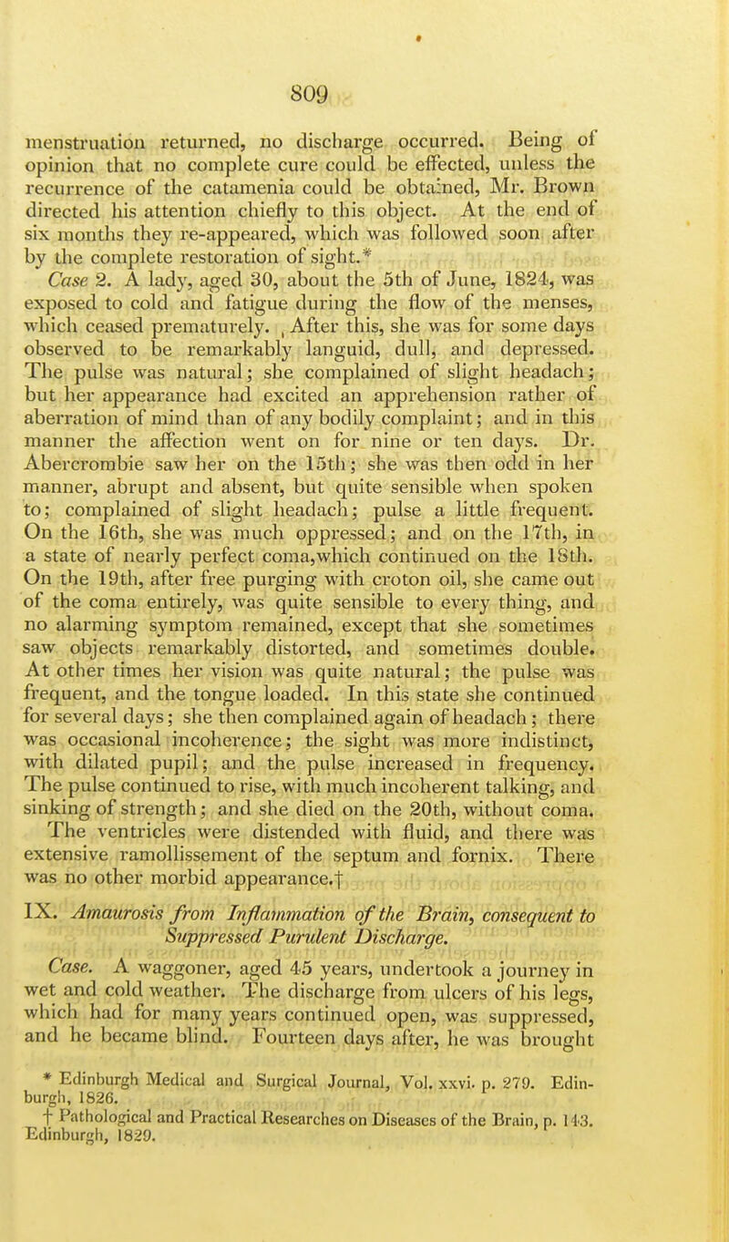 menstruation returned, no discharge occurred. Being ol opinion that no complete cure could be effected, unless the recurrence of the catamenia could be obtained, Mr. Brown directed his attention chiefly to this object. At the end of six months they re-appeared, which was followed soon after by the complete restoration of sight.* Case 2. A lady, aged 30, about the 5th of June, 1824, was exposed to cold and fatigue during the flow of the menses, which ceased prematurely. , After this, she was for some days observed to be remarkably languid, dull, and depressed. The pulse was natural; she complained of slight headach; but her appearance had excited an apprehension rather of aberration of mind than of any bodily complaint; and in this manner the affection went on for nine or ten days. Dr. Abercrombie saw her on the 15th; she was then odd in her manner, abrupt and absent, but quite sensible when spoken to; complained of slight headach; pulse a little frequent. On the 16th, she was much oppressed; and on the 17th, in a state of nearly perfect coma,which continued on the 18th. On the 19th, after free purging with croton oil, she came out of the coma entirely, was quite sensible to every thing, and no alarming symptom remained, except that she sometimes saw objects remarkably distorted, and sometimes double. At other times her vision was quite natural; the pulse was frequent, and the tongue loaded. In this state she continued for several days; she then complained again of headach ; there was occasional incoherence; the sight was more indistinct, with dilated pupil; and the pulse increased in frequency. The pulse continued to rise, with much incoherent talking, and sinking of strength; and she died on the 20th, without coma. The ventricles were distended with fluid, and there was extensive ramollissement of the septum and fornix. There Avas no other morbid appearance.! IX. Amaurosis from Inflammation of the Brain, consequent to Suppressed Purulent Discha?-ge. Case. A waggoner, aged 45 years, undertook a journey in wet and cold weather. The discharge from ulcers of his legs, which had for many years continued open, was suppressed, and he became blind. Fourteen days after, he was brought * Edinburgh Medical and Surgical Journal. Vol. xxvi. p. 279. Edin- burgh, 1826. f Pathological and Practical Researches on Diseases of the Brain, p. 143. Edinburgh, 1829.