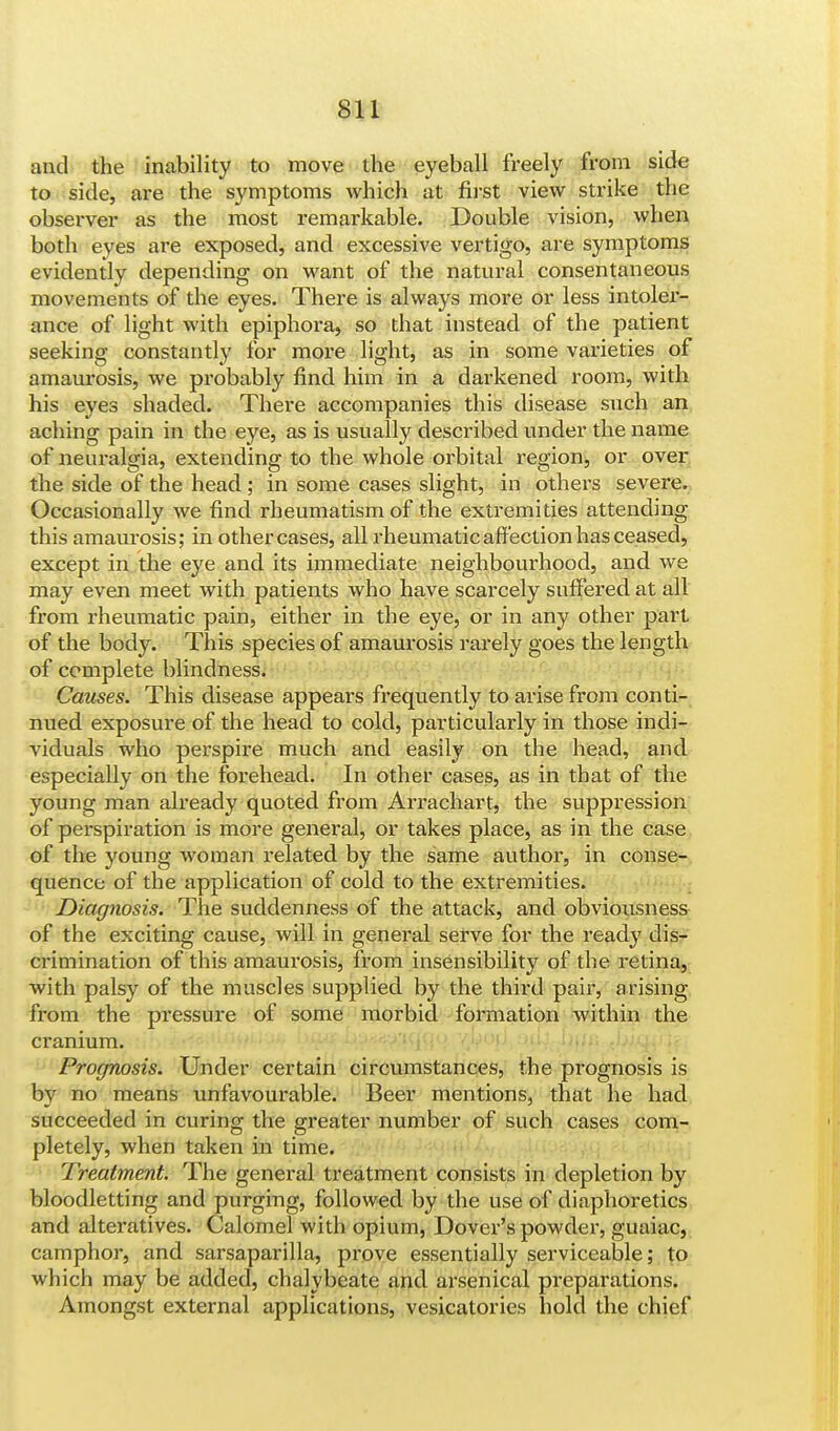 and the inability to move the eyeball freely from side to side, are the symptoms which at first view strike the observer as the most remarkable. Double vision, when both eyes are exposed, and excessive vertigo, are symptoms evidently depending on want of the natural consentaneous movements of the eyes. There is always more or less intoler- ance of light with epiphora, so that instead of the patient seeking constantly for more light, as in some varieties of amaurosis, we probably find him in a darkened room, with his eyes shaded. There accompanies this disease such an aching pain in the eye, as is usually described under the name of neuralgia, extending to the whole orbital region, or over the side of the head; in some cases slight, in others severe. Occasionally we find rheumatism of the extremities attending this amaurosis; in other cases, all rheumatic affection has ceased, except in the eye and its immediate neighbourhood, and we may even meet with patients who have scarcely suffered at all from rheumatic pain, either in the eye, or in any other part of the body. This species of amaurosis rarely goes the length of complete blindness. Causes. This disease appears frequently to arise from conti- nued exposure of the head to cold, particularly in those indi- viduals who perspire much and easily on the head, and especially on the forehead. In other cases, as in that of the young man already quoted from Arrachart, the suppression of perspiration is more general, or takes place, as in the case of the young woman related by the same author, in conse- quence of the application of cold to the extremities. Diagnosis. The suddenness of the attack, and obviousness of the exciting cause, will in general serve for the ready dis- crimination of this amaurosis, from insensibility of the retina, with palsy of the muscles supplied by the third pair, arising from the pressure of some morbid formation within the cranium. Prognosis. Under certain circumstances, the prognosis is by no means unfavourable. Beer mentions, that he had succeeded in curing the greater number of such cases com- pletely, when taken in time. Treatment. The general treatment consists in depletion by bloodletting and purging, followed by the use of diaphoretics and alteratives. Calomel with opium, Dover's powder, guaiac, camphor, and sarsaparilla, prove essentially serviceable; to which may be added, chalybeate and arsenical preparations. Amongst external applications, vesicatories hold the chief