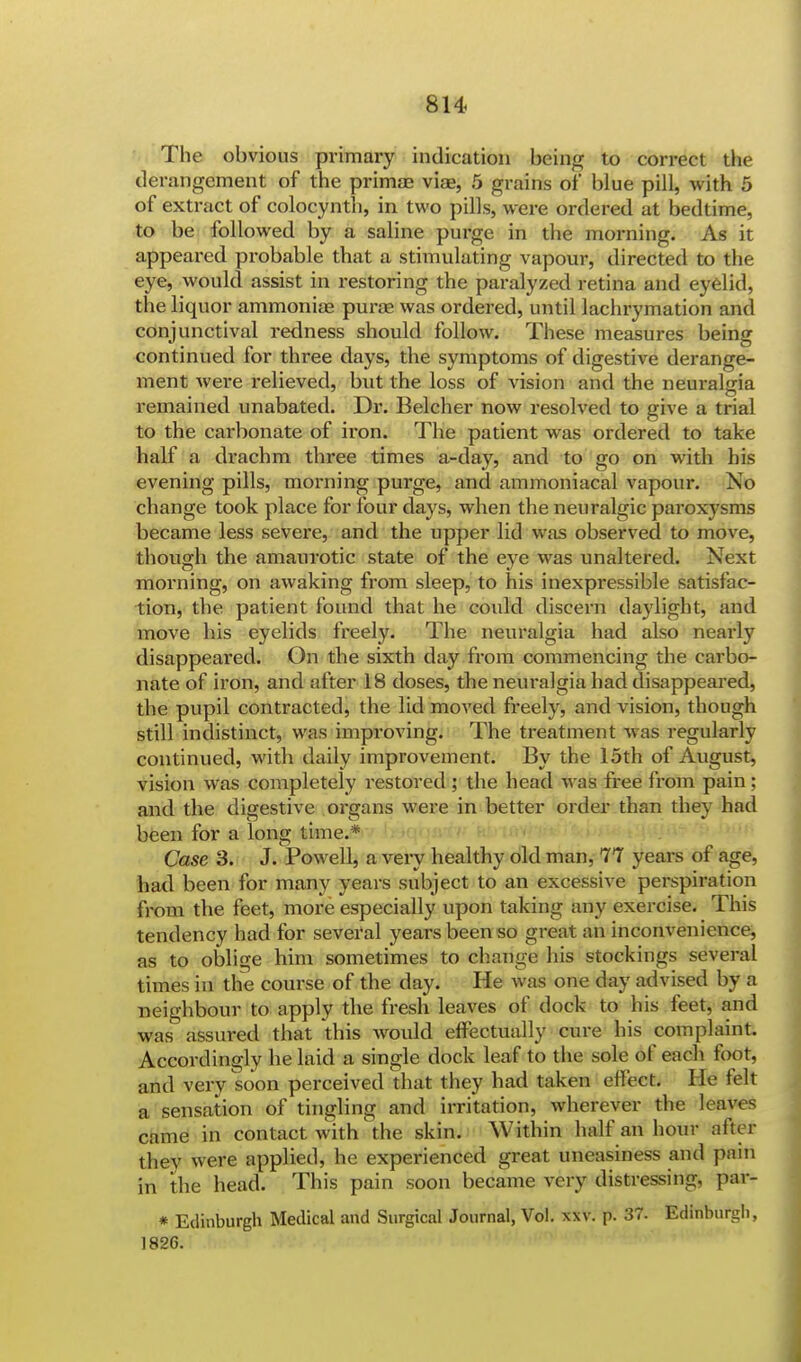 The obvious primary indication being to correct the derangement of the primae viae, 5 grains of* blue pill, with 5 of extract of colocynth, in two pills, were ordered at bedtime, to be followed by a saline purge in the morning. As it appeared probable that a stimulating vapour, directed to the eye, would assist in restoring the paralyzed retina and eyelid, the liquor ammoniae purae was ordered, until lachrymation and conjunctival redness should follow. These measures being continued for three days, the symptoms of digestive derange- ment were relieved, but the loss of vision and the neuralgia remained unabated. Dr. Belcher now resolved to give a trial to the carbonate of iron. The patient was ordered to take half a drachm three times a-day, and to go on with his evening pills, morning purge, and ammoniacal vapour. No change took place for four days, when the neuralgic paroxysms became less severe, and the upper lid was observed to move, though the amaurotic state of the eye was unaltered. Next morning, on awaking from sleep, to his inexpressible satisfac- tion, the patient found that he could discern daylight, and move his eyelids freely. The neuralgia had also nearly disappeared. On the sixth day from commencing the carbo- nate of iron, and after 18 doses, the neuralgia had disappeared, the pupil contracted, the lid moved freely, and vision, though still indistinct, was improving. The treatment was regularly continued, with daily improvement. By the 15th of August, vision was completely restored ; the head was free from pain ; and the digestive organs were in better order than they had been for a long time.* Case 3. J. Powell, a very healthy old man, 77 years of age, had been for many years subject to an excessive perspiration from the feet, more especially upon taking any exercise. This tendency had for several years been so great an inconvenience, as to oblige him sometimes to change his stockings several times in the course of the day. He was one day advised by a neighbour to apply the fresh leaves of dock to his feet, and was assured that this would effectually cure his complaint. Accordingly he laid a single dock leaf to the sole of each foot, and very soon perceived that they had taken effect. He felt a sensation of tingling and irritation, wherever the leaves came in contact with the skin. Within half an hour after they were applied, he experienced great uneasiness and pain in the head. This pain soon became very distressing, par- * Edinburgh Medical and Surgical Journal, Vol. xxv. p. 37. Edinburgh, 1826.