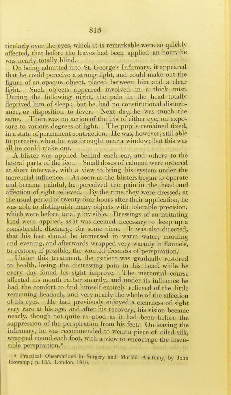 ticularly over the eyes, which it is remarkable were so quickly affected, that before the leaves had been applied an hour, he was nearly totally blind. On being admitted into St. George's Infirmary, it appeared that he could perceive a strong light, and could make out the figure of an opaque object, placed between him and a clear light. Such objects appeared involved in a thick mist. During the following night, the pain in the head totally deprived him of sleep ; but he had no constitutional disturb- ance, or disposition to fever. Next day, he was much the same. There was no action of the iris- of either eye, on expo- sure to various degrees of light. The pupils remained fixed, in a state of permanent contraction. He was, however, still able to perceive when he was brought near a window; but this was all he could make out. A blister was applied behind each ear, and others to the lateral parts of the feet. Small doses of calomel were ordered at short intervals, with a view to bring his system under the mercurial influence. As soon as the blisters began to operate and became painful, he perceived the pain in the head and affection of sight relieved. By the time they were dressed, at the usual period of twenty-four hours after their application, he was able to distinguish many objects with tolerable precision, which were before totally invisible. Dressings of an irritating kind wei-e applied, as it was deemed necessary to keep up a considerable discharge for some time. It was also directed, that his feet should be immersed in warm water, morning and evening, and afterwards wrapped very warmly in flannels, to restore, if possible, the wonted freeness of perspiration. Under this treatment, the patient was gradually restored to health, losing the distressing pain in his head, while he every day found his sight improve. The mercurial course affected his mouth rather smartly, and under its influence he had the comfort to find himself entirely relieved of the little remaining headach, and very nearly the whole of the affection of his eyes. He had previously enjoyed a clearness of sight very rare at his age, and after his recovery, his vision became nearly, though not quite as good as it had been before the suppression of the perspiration from his feet. On leaving the infirmary, he was recommended to wear a piece of oiled silk, wrapped round each foot, with a view to encourage the insen- sible perspiration.* * Practical Observations in Surgery and Morbid Anatomy, by John Howship; p. 135. London, 1816.