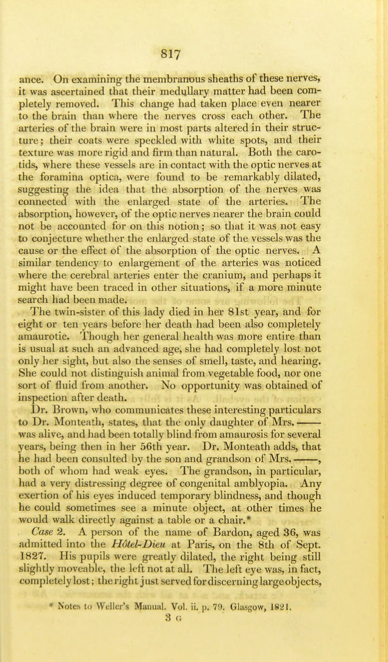 ance. On examining the membranous sheaths of these nerves, it was ascertained that their medullary matter had been com- pletely removed. This change had taken place even nearer to the brain than where the nerves cross each other. The arteries of the brain were in most parts altered in their struc- ture ; their coats were speckled with white spots, and their texture was more rigid and firm than natural. Both the caro- tids, where these vessels are in contact with the optic nerves at the foramina optica, were found to be remarkably dilated, suggesting the idea that the absorption of the nerves was connected with the enlarged state of the arteries. The absorption, however, of the optic nerves nearer the brain could not be accounted for on this notion; so that it was not easy to conjecture whether the enlarged state of the vessels was the cause or the effect of the absorption of the optic nerves. A similar tendency to enlargement of the arteries was noticed where the cerebral arteries enter the cranium, and perhaps it might have been traced in other situations, if a more minute search had been made. The twin-sister of this lady died in her 81st year, and for eight or ten years before her death had been also completely amaurotic. Though her general health was more entire than is usual at such an advanced age, she had completely lost not only her sight, but also the senses of smell, taste, and hearing. She could not distinguish animal from vegetable food, nor one sort of fluid from another. No opportunity was obtained of inspection after death. Dr. Brown, who communicates these interesting particulars to Dr. Monteath, states, that the only daughter of Mrs. was alive, and had been totally blind from amaurosis for several years, being then in her 56th year. Dr. Monteath adds, that he had been consulted by the son and grandson of Mrs. , both of whom had weak eyes. The grandson, in particular, had a very distressing degree of congenital amblyopia. Any exertion of his eyes induced temporary blindness, and though he could sometimes see a minute object, at other times he would walk directly against a table or a chair.* Case 2. A person of the name of Bardon, aged 36, was admitted into the Hotel-Dieu at Paris, on the 8th of Sept. 1827. His pupils were greatly dilated, the right being still slightly moveable, the left not at all. The left eye was, in fact, completely lost; the right j ust served for discerning large objects, * Notes to Wcller's Manual. Vol. ii. p. 79. Glasgow, 1821. 3 6