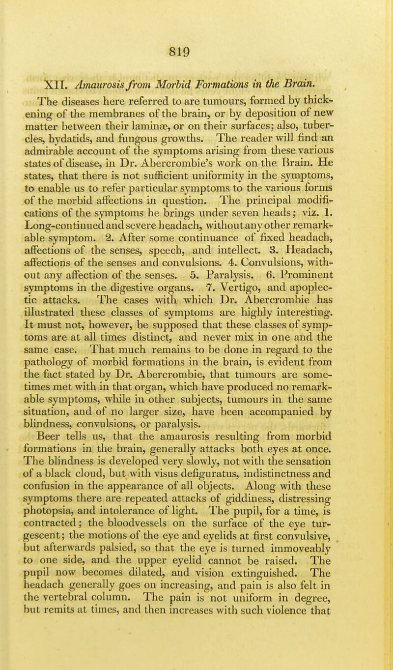 XII. sbnaurosis from Morbid Formations in the Brain. The diseases here referred to are tumours, formed by thick- ening of the membranes of the brain, or by deposition of new matter between their lamina?, or on their surfaces; also, tuber- cles, hydatids, and fungous growths. The reader will find an admirable account of the symptoms arising from these various states of disease, in Dr. Abercrombie's work on the Brain. He states, that there is not sufficient uniformity in the symptoms, to enable us to refer particular symptoms to the various forms of the morbid affections in question. The principal modifi- cations of the symptoms he brings under seven heads; viz. 1. Long-continued and severe headach, without any other remark- able symptom. 2. After some continuance of fixed headach, affections of the senses, speech, and intellect. 3. Headach, affections of the senses and convulsions. 4. Convulsions, with- out any affection of the senses. 5. Paralysis. 6. Prominent symptoms in the digestive organs. 7. Vertigo, and apoplec- tic attacks. The cases with which Dr. Abercrombie has illustrated these classes of symptoms are highly interesting. It must not, however, be supposed that these classes of symp- toms are at all times distinct, and never mix in one and the same case. That much remains to be done in regard to the pathology of morbid formations in the brain, is evident from the fact stated by Dr. Abercrombie, that tumours are some- times met with in that organ, which have produced no remark- able symptoms, while in other subjects, tumours in the same situation, and of no larger size, have been accompanied by blindness, convulsions, or paralysis. Beer tells us, that the amaurosis resulting from morbid formations in the brain, generally attacks both eyes at once. The blindness is developed very slowly, not with the sensation of a black cloud, but with visus defiguratus, indistinctness and confusion in the appearance of all objects. Along with these symptoms there are repeated attacks of giddiness, distressing photopsia, and intolerance of light. The pupil, for a time, is contracted; the bloodvessels on the surface of the eye tur- gescent; the motions of the eye and eyelids at first convulsive, but afterwards palsied, so that the eye is turned immoveably to one side, and the upper eyelid cannot be raised. The pupil now becomes dilated, and vision extinguished. The headach generally goes on increasing, and pain is also felt in the vertebral column. The pain is not uniform in degree, but remits at times, and then increases with such violence that