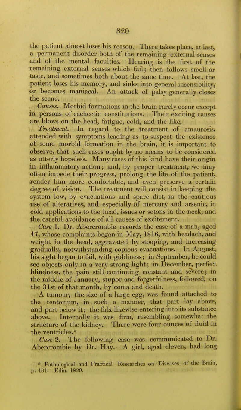 the patient almost loses his reason. There takes place, at last, a permanent disorder both of the remaining external senses and of the mental faculties. Hearing is the first of the remaining external senses which fail; then follows smell or taste, and sometimes both about the same time. At last, the patient loses his memory, and sinks into general insensibility, or becomes maniacal. An attack of palsy generally closes the scene. Causes. Morbid formations in the brain rarely occur except in persons of cachectic constitutions. Their exciting causes are blows on the head, fatigue, cold, and the like. Treatment. In regard to the treatment of amaurosis, attended with symptoms leading us to suspect the existence of some morbid formation in the brain, it is important to observe, that such cases ought by no means to be considered as utterly hopeless. Many cases of this kind have their origin in inflammatory action; and, by proper treatment, we may often impede their progress, prolong the life of the patient, render him more comfortable, and even preserve a certain degree of vision. The treatment will consist in keeping the system low, by evacuations and spare diet, in the cautious use of alteratives, and especially of mercury and arsenic, in cold applications to the head, issues or setons in the neck, and the careful avoidance of all causes of excitement. Case 1. Dr. Abercrombie records the case of a man, aged 47, whose complaints began in May, 1816, with headach, and weight in the head, aggravated by stooping, and increasing gradually, notwithstanding copious evacuations. In August, his sight began to fail, with giddiness; in September, he could see objects only in a very strong light; in December, perfect blindness, the pain still continuing constant and severe; in the middle of January, stupor and forgetfulness, followed, on the 31st of that month, by coma and death. A tumour, the size of a large egg, was found attached to the tentorium, in such a manner, that part lay above, and part below it; the falx likewise entering into its substance above. Internally it was firm, resembling somewhat the structure of the kidney. There were four ounces of fluid in the ventricles.* Case 2. The following case was communicated to Dr. Abercrombie by Dr. Hay. A girl, aged eleven, had long * Pathological and Practical Researches on Diseases of the Brain,