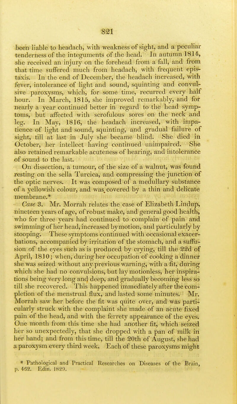 been liable to headacb, with weakness of sight, and a peculiar tenderness of the integuments of the head. In autumn 1814, she received an injury on the forehead from a fall, and from that time suffered much from headach, with frequent epis- taxis. In the end of December, the headach increased, with fever, intolerance of light and sound, squinting and convul- sive paroxysms, which, for some time, recurred every half hour. In March, 1815, she improved remarkably, and for nearly a year continued better in regard to the head symp- toms, but affected with scrofulous sores on the neck and leg. In May, 1816, the headach increased, with impa- tience of light and sound, squinting, and gradual failure of sight, till at last in July she became blind. She died in October, her intellect having continued unimpaired. She also retained remarkable acuteness of hearing, and intolerance of sound to the last. On dissection, a tumour, of the size of a walnut, was found resting on the sella Turcica, and compressing the junction of the optic nerves. It was composed of a medullary substance of a yellowish colour, and was,, covered by a thin and delicate membrane.* Case 3. Mr. Morrah relates the case of Elizabeth Lindup, nineteen years of age, of robust make, and general good health, who for three years had continued to complain of pain and swimming of her head, increased by motion, and particularly by stooping. These symptoms continued with occasional exacer- bations, accompanied by irritation of the stomach, and a suffu- sion of the eyes such as is produced by crying, till the 22d of April, 1810; when, during her occupation of cooking a dinner she was seized without any previous warning, with a fit, during which she had no convulsions, but lay motionless, her inspira- tions being very long and deep, and gradually becoming less so till she recovered. This happened immediately after the com- pletion of the menstrual flux, and lasted some minutes. Mr. Morrah saw her before the fit was quite over, and was parti- cularly struck with the complaint she made of an acute fixed pain of the head, and with the ferrety appearance of the eyes. One month from this time she had another fit, which seized her so unexpectedly, that she dropped with a pan of milk in her hand; and from this time, till the 20th of August, she had a paroxysm every third week. Each of these paroxysms might * Pathological and Practical Researches on Diseases of the Brain, p. 452. Edin. 1829.