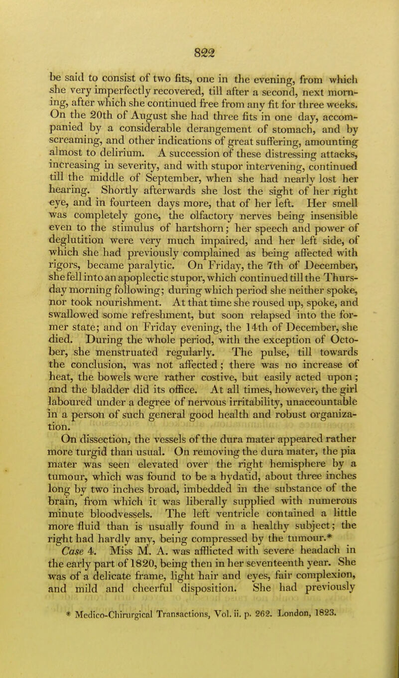 be said to consist of two fits, one in the evening, from which she very imperfectly recovered, till after a second, next morn- ing, after which she continued free from any fit for three weeks. On the 20th of August she had three fits in one day, accom- panied by a considerable derangement of stomach, and by screaming, and other indications of great suffering, amounting almost to delirium. A succession of these distressing attacks, increasing in severity, and with stupor intervening, continued till the middle of September, when she had nearly lost her hearing. Shortly afterwards she lost the sight of her right eye, and in fourteen days more, that of her left. Her smell was completely gone, the olfactory nerves being insensible even to the stimulus of hartshorn; her speech and power of deglutition were very much impaired, and her left side, of which she had previously complained as being affected with rigors, became paralytic. On Friday, the Tth of December, shefell into an apoplectic stupor, which continued till the Thurs- day morning following; during which period she neither spoke, nor took nourishment. At that time she roused up, spoke, and swallowed some refreshment, but soon relapsed into the for- mer state; and on Friday evening, the 14th of December, she died. During the whole period, with the exception of Octo- ber, she menstruated regularly. The pulse, till towards the conclusion, was not affected; there was no increase of heat, the bowels were rather costive, but easily acted upon ; and the bladder did its office. At all times, however, the girl laboured under a degree of nervous irritability, unaccountable in a person of such general good health and robust organiza- tion. On dissection, the vessels of the dura mater appeared rather more turgid than usual. On removing the dura mater, the pia mater was seen elevated over the right hemisphere by a tumour, which was found to be a hydatid, about three inches long by two inches broad, imbedded in the substance of the brain, from which it was liberally supplied with numerous minute bloodvessels. The left ventricle contained a little more fluid than is usually found in a healthy subject; the right had hardly any, being compressed by the tumour.* Case 4. Miss M. A. was afflicted with severe headach in the early part of 1820, being then in her seventeenth year. She was of a delicate frame, light hair and eyes, fair complexion, and mild and cheerful disposition. She had previously * Medico-Cliirurgicnl Transactions, Vol. ii. p. 262. London, 1823.