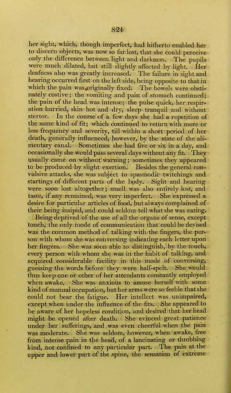 her sight, which, though imperfect, had hitherto enabled her to discern objects, was now so far lost, that she could perceive only the difference between light and darkness. The pupils were much dilated, but still slightly affected by light. Her deafness also was greatly increased. The failure in sight and hearing occurred first on the left side, being opposite to that in which the pain was.priginally fixed. The bowels were obsti- nately costive; the vomiting and pain of stomach continued; the pain of the head was intense; the pulse quick, her respir- ation hurried, skin hot and dry, sleep tranquil and without stertor. In the course of a few days she had a repetition of the same kind of fit; which continued to return with more or less frequency and severity, till within a short period of her death, generally influenced, however, by the state of the ali- mentary canal. Sometimes she had five or six in a day, and occasionally she would pass several days without any fit. They usually came on without'warning; sometimes they appeared to be produced by slight exertion. Besides the general con- vulsive attacks, she was subject to spasmodic twitchings and startings of different parts of the bpdy. Sight and hearing were soon lost altogether; smell was also entirely lost, and taste, if any remained, was very imperfect. She expressed a desire for particular articles of food, but always complained of their being insipid, and could seldom tell what she was eating. Being deprived of the use of all the organs of sense, except touch, the only mode of communication that could be devised was the common method of talking with the fingers, the per- son with whom she was conversing indicating each letter upon her fingers. She was soon able to distinguish, by the touch, every person with whom she was in the habit of talking, and acquired considerable facility in this mode of conversing, guessing the words before they were half-spelt. She would thus keep one or other of her attendants constantly employed when awake. She was anxious to amuse herself with some kind of manual occupation, but her arms were so feeble that she could not bear the fatigue. Her intellect was unimpaired, except when under the influence of the fits. She appeared to be aware of her hopeless condition, and desired that her head might be opened after death. She evinced great patience under her sufferings, and was even cheerful when the pain was moderate. She was seldom, however, when awake, free from intense pain in the head, of a lancinating or throbbing kind, not confined to any particular part. The pain at the upper and lower part of the spine, the sensation of extreme