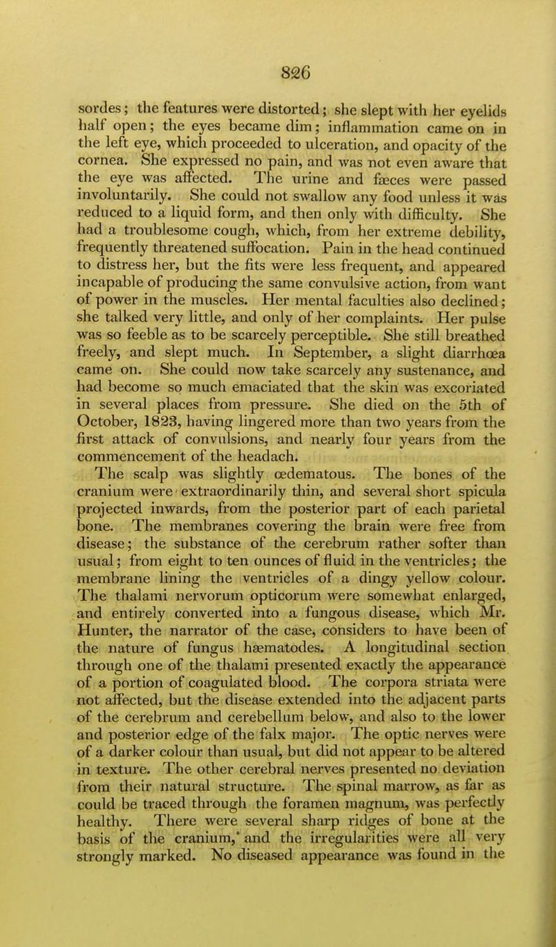 sorties; the features were distorted; she slept with her eyelids half open; the eyes became dim; inflammation came on in the left eye, which proceeded to ulceration, and opacity of the cornea. She expressed no pain, and was not even aware that the eye was affected. The urine and feces were passed involuntarily. She could not swallow any food unless it was reduced to a liquid form, and then only with difficulty. She had a troublesome cough, which, from her extreme debility, frequently threatened suffocation. Pain in the head continued to distress her, but the fits were less frequent, and appeared incapable of producing the same convulsive action, from want of power in the muscles. Her mental faculties also declined; she talked very little, and only of her complaints. Her pulse was so feeble as to be scarcely perceptible. She still breathed freely, and slept much. In September, a slight diarrhoea came on. She could now take scarcely any sustenance, and had become so much emaciated that the skin was excoriated in several places from pressure. She died on the 5th of October, 1823, having lingered more than two years from the first attack of convulsions, and nearly four years from the commencement of the headach. The scalp was slightly cedematous. The bones of the cranium were extraordinarily thin, and several short spicula projected inwards, from the posterior part of each parietal bone. The membranes covering the brain were free from disease; the substance of the cerebrum rather softer than usual; from eight to ten ounces of fluid in the ventricles; the membrane lining the ventricles of a dingy yellow colour. The thalami nervorum opticorum were somewhat enlarged, and entirely converted into a fungous disease, which Mr. Hunter, the narrator of the case, considers to have been of the nature of fungus haematodes. A longitudinal section through one of the thalami presented exactly the appearance of a portion of coagulated blood. The corpora striata were not affected, but the disease extended into the adjacent parts of the cerebrum and cerebellum below, and also to the lower and posterior edge of the falx major. The optic nerves were of a darker colour than usual, but did not appear to be altered in texture. The other cerebral nerves presented no deviation from their natural structure. The spinal marrow, as far as could be traced through the foramen magnum, was perfect ly healthy. There were several sharp ridges of bone at the basis of the cranium,' and the irregularities were all very strongly marked. No diseased appearance was found in the