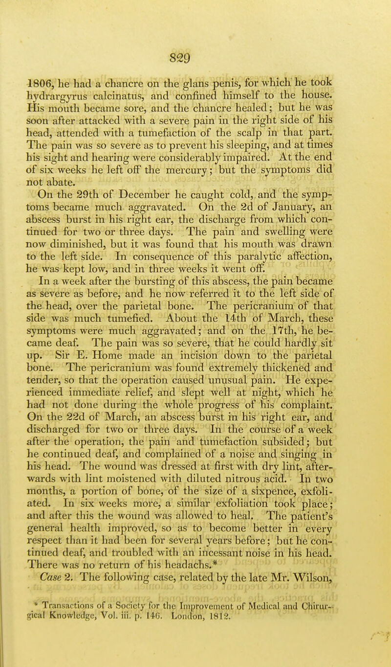 1806, he had a chancre on the glans penis, for which he took hydrargyria calcinatus, and confined himself to the house. His mouth became sore, and the chancre healed; but he was soon after attacked with a severe pain in the right side of his head, attended with a tumefaction of the scalp in that part. The pain was so severe as to prevent his sleeping, and at times his sight and hearing were considerably impaired. At the end of six weeks he left off the mercury; but the symptoms did not abate. On the 29th of December he caught cold, and the symp- toms became much aggravated. On the 2d of January, an abscess burst in his right ear, the discharge from which con- tinued for two or three days. The pain and swelling were now diminished, but it was found that his mouth was drawn to the left side. In consequence of this paralytic affection, he was kept low, and in three weeks it went off. In a week after the bursting of this abscess, the pain became as severe as before, and he now referred it to the left side of the head, over the parietal bone. The pericranium of that side was much tumefied. About the 14th of March, these symptoms were much aggravated; and on the 17th, he be- came deaf. The pain was so severe, that he could hardly sit up. Sir E. Home made an incision down to the parietal bone. The pericranium was found extremely thickened and tender, so that the operation caused unusual pain. He expe- rienced immediate relief, and slept well at night, which he had not done during the whole progress of his complaint. On the 22d of March, an abscess burst in his right ear, and discharged for two or three days. In the course of a week after the operation, the pain and tumefaction subsided; but he continued deaf, and complained of a noise and singing in his head. The wound was dressed at first with dry lint, after- wards with lint moistened with diluted nitrous acid. In two months, a portion of bone, of the size of a sixpence, exfoli- ated. In six weeks more, a similar exfoliation took place; and after this the wound was allowed to heal. The patient's general health improved, so as to become better in every respect than it had been for several years before; but he con- tinued deaf, and troubled with an incessant noise in his head. There was no return of his headachs.* Case 2. The following case, related by the late Mr. Wilson, * Transactions of a Society for the Improvement of Medical and Cliirur- gical Knowledge, Vol. iii. p. [+0. London, 1812.