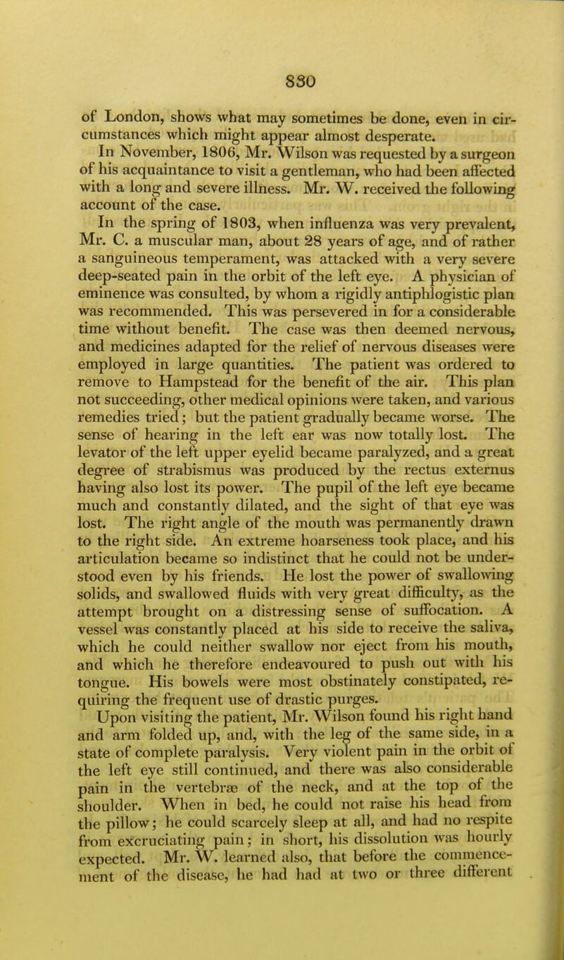 of London, shows what may sometimes be done, even in cir- cumstances which might appear almost desperate. In November, 1806, Mr. Wilson was requested by a surgeon of his acquaintance to visit a gentleman, who had been affected with a long and severe illness. Mr. W. received the following account of the case. In the spring of 1803, when influenza was very prevalent, Mr. C. a muscular man, about 28 years of age, and of rather a sanguineous temperament, was attacked with a very severe deep-seated pain in the orbit of the left eye. A physician of eminence was consulted, by whom a rigidly antiphlogistic plan was recommended. This was persevered in for a considerable time without benefit. The case was then deemed nervous, and medicines adapted for the relief of nervous diseases were employed in large quantities. The patient was ordered to remove to Hampstead for the benefit of the air. This plan not succeeding, other medical opinions were taken, and various remedies tried; but the patient gradually became worse. The sense of hearing in the left ear was now totally lost. The levator of the left upper eyelid became paralyzed, and a great degree of strabismus was produced by the rectus externus having also lost its power. The pupil of the left eye became much and constantly dilated, and the sight of that eye was lost. The right angle of the mouth was permanently drawn to the right side. An extreme hoarseness took place, and his articulation became so indistinct that he could not be under- stood even by his friends. He lost the power of swallowing solids, and swallowed fluids with very great difficulty, as the attempt brought on a distressing sense of suffocation. A vessel was constantly placed at his side to receive the saliva, which he could neither swallow nor eject from his mouth, and which he therefore endeavoured to push out with his tongue. His bowels were most obstinately constipated, re- quiring the frequent use of drastic purges. Upon visiting the patient, Mr. Wilson found his right hand and arm folded up, and, with the leg of the same side, in a state of complete paralysis. Very violent pain in the orbit of the left eye still continued, and there was also considerable pain in the vertebras of the neck, and at the top of the shoulder. When in bed, he could not raise his head from the pillow; he could scarcely sleep at all, and had no respite from excruciating pain; in short, his dissolution was hourly expected. Mr. W. learned also, that before the commemv ment of the disease, he had had at two or three different
