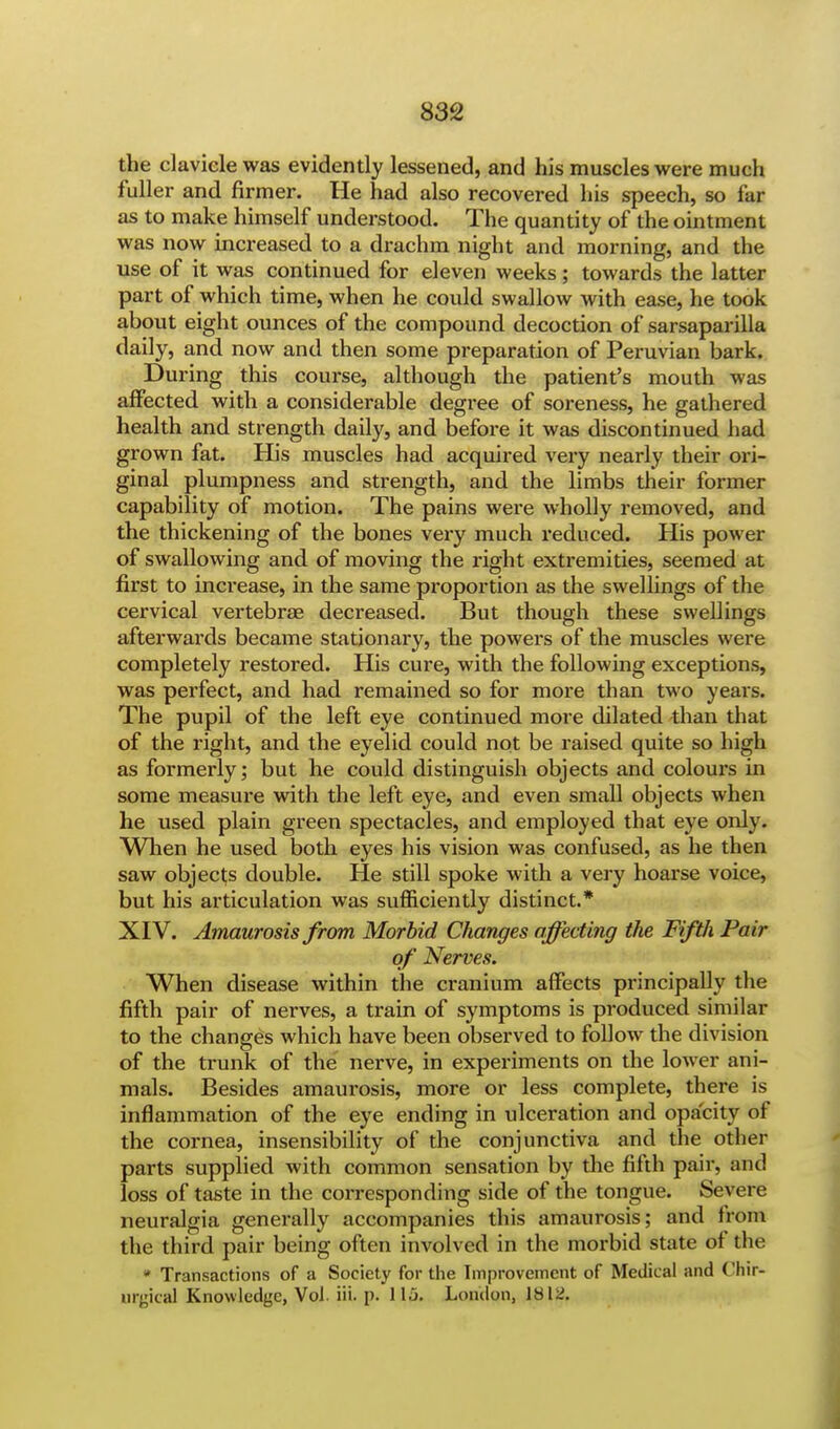 the clavicle was evidently lessened, and his muscles were much fuller and firmer. He had also recovered his speech, so far as to make himself understood. The quantity of the ointment was now increased to a drachm night and morning, and the use of it was continued for eleven weeks; towards the latter part of which time, when he could swallow with ease, he took about eight ounces of the compound decoction of sarsaparilla daily, and now and then some preparation of Peruvian bark. During this course, although the patient's mouth was affected with a considerable degree of soreness, he gathered health and strength daily, and before it was discontinued had grown fat. His muscles had acquired very nearly their ori- ginal plumpness and strength, and the limbs their former capability of motion. The pains were wholly removed, and the thickening of the bones very much reduced. His power of swallowing and of moving the right extremities, seemed at first to increase, in the same proportion as the swellings of the cervical vertebrae decreased. But though these swellings afterwards became stationary, the powers of the muscles were completely restored. His cure, with the following exceptions, was perfect, and had remained so for more than two years. The pupil of the left eye continued more dilated than that of the right, and the eyelid could not be raised quite so high as formerly; but he could distinguish objects and colours in some measure with the left eye, and even small objects when he used plain green spectacles, and employed that eye only. When he used both eyes his vision was confused, as he then saw objects double. He still spoke with a very hoarse voice, but his articulation was sufficiently distinct.* XIV. Amaurosis from Morbid Changes affecting the Fifth Pair of Nerves. When disease within the cranium affects principally the fifth pair of nerves, a train of symptoms is produced similar to the changes which have been observed to follow the division of the trunk of the nerve, in experiments on the lower ani- mals. Besides amaurosis, more or less complete, there is inflammation of the eye ending in ulceration and opacity of the cornea, insensibility of the conjunctiva and the other parts supplied with common sensation by the fifth pair, and loss of taste in the corresponding side of the tongue. Severe neuralgia generally accompanies this amaurosis; and from the third pair being often involved in the morbid state of the * Transactions of a Society for the Improvement of Medical and Chir-