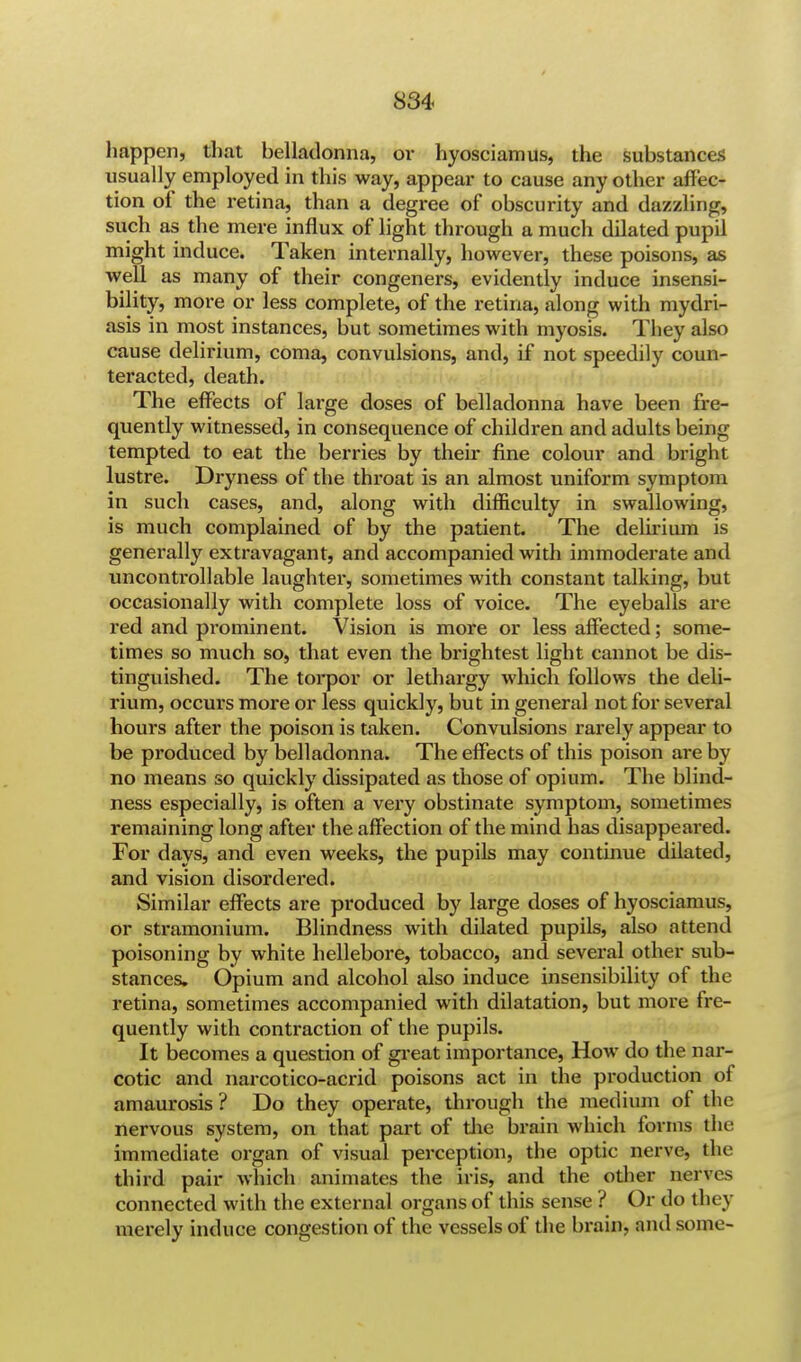 happen, that belladonna, or hyosciamus, the substances usually employed in this way, appear to cause any other affec- tion of the retina, than a degree of obscurity and dazzling, such as the mere influx of light through a much dilated pupil might induce. Taken internally, however, these poisons, as well as many of their congeners, evidently induce insensi- bility, more or less complete, of the retina, along with mydri- asis in most instances, but sometimes with myosis. They also cause delirium, coma, convulsions, and, if not speedily coun- teracted, death. The effects of large doses of belladonna have been fre- quently witnessed, in consequence of children and adults being tempted to eat the berries by then- fine colour and bright lustre. Dryness of the throat is an almost uniform symptom in such cases, and, along with difficulty in swallowing, is much complained of by the patient The delirium is generally extravagant, and accompanied with immoderate and uncontrollable laughter, sometimes with constant talking, but occasionally with complete loss of voice. The eyeballs are red and prominent. Vision is more or less affected; some- times so much so, that even the brightest light cannot be dis- tinguished. The torpor or lethargy which follows the deli- rium, occurs more or less quickly, but in general not for several hours after the poison is taken. Convulsions rarely appear to be produced by belladonna. The effects of this poison are by no means so quickly dissipated as those of opium. The blind- ness especially, is often a very obstinate symptom, sometimes remaining long after the affection of the mind has disappeared. For days, and even weeks, the pupils may continue dilated, and vision disordered. Similar effects are produced by large doses of hyosciamus, or stramonium. Blindness with dilated pupils, also attend poisoning by white hellebore, tobacco, and several other sub- stances. Opium and alcohol also induce insensibility of the retina, sometimes accompanied with dilatation, but more fre- quently with contraction of the pupils. It becomes a question of great importance, How do the nar- cotic and narcotico-acrid poisons act in the production of amaurosis? Do they operate, through the medium of the nervous system, on that part of the brain which forms the immediate organ of visual perception, the optic nerve, the third pair which animates the iris, and the other nerves connected with the external organs of this sense ? Or do they merely induce congestion of the vessels of the brain, and some-