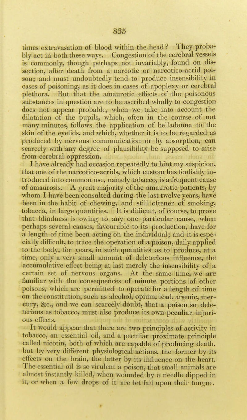 times extravasation of blood within the head ? They proba- bly act in both these ways. Congestion of the cerebral vessels is commonly, though perhaps not invariably, found on dis- section, after death from a narcotic or narcotico-acrid poi- son; and must undoubtedly tend to produce insensibility in cases of poisoning, as it does in cases of apoplexy or cerebral plethora. But that the amaurotic effects of the poisonous substances in question are to be ascribed wholly to congestion does not appear probable, when we take into account the dilatation of the pupils, which, often in the course of not many minutes, follows the application of belladonna to the skin of the eyelids, and which, whether it is to be regarded as produced by nervous communication or by absorption, can scarcely with any degree of plausibility be supposed to arise from cerebral oppression. I have already had occasion repeatedly to hint my suspicion, that one of the narcotico-acrids, which custom has foolishly in- troduced into common use, namely tobacco, is a frequent cause of amaurosis. A great majority of the amaurotic patients, by whom I have been consulted during the last twelve yeai's, have been in the habit of chewing, and still oftener of smoking, tobacco, in large quantities. It is difficult, of course, to prove that blindness is owing to any one particular cause, when perhaps several causes, favourable to its production, have for a length of time been acting on the individual; and it is espe- cially difficult, to trace the operation of a poison, daily applied to the body, for years, in such quantities as to produce, at a time, only a very small amount of deleterious influence, the accumulative effect being at last merely the insensibility of a certain set of nervous organs. At the same time, we are familiar with the consequences of minute portions of other poisons, which are permitted to operate for a length of time on the constitution, such as alcohol, opium, lead, arsenic, mer- cury, &c, and we can scarcely doubt, that a poison so dele- terious as tobacco, must also produce its own peculiar injuri- ous effects. It would appear that there are two principles of activity in tobacco, an essential oil, and a peculiar proximate principle called nicotin, both of Avhich are capable of producing death, but by very different physiological actions, the former by its effects on the brain, the latter by its influence on the heart. The essential oil is so virulent a poison, that small animals arc almost instantly killed, when wounded by a needle clipped in ii, or win n a few drops of it are let fall upon their tongue.