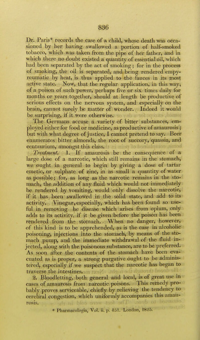 8SG Dr. Paris* records the case of a child, whose death was occa- sioned by her having swallowed a portion of half-smoked tobacco, which was taken from the pipe of her father, and in which there no doubt existed a quantity of essential oil, which had been separated by the act of smoking; for in the process of smoking, the oil is separated, and being rendered empy- reumatic by heat, is thus applied to the fauces in its most active state. Now, that the regular application, in this way, of a poison of such power, perhaps five or six times daily for months or years together, should at length be productive of serious effects on the nervous system, and especially on the brain, cannot surely be matter of wonder. Indeed it would be surprising, if it were otherwise. The Germans accuse a variety of bitter substances, em- ployed either for food or medicine, as productive of amaurosis ; but with what degree of justice, I cannot pretend to say. Beer enumerates bitter almonds, the root of succory, quassia, and centaurium, amongst this class. Treatment. I. If amaurosis be the consequence of a large dose of a narcotic, which still remains in the stomach, we ought in general to begin by giving a dose of tartar emetic, or sulphate of zinc, in as small a quantity of water as possible; for, as long as the narcotic remains in the sto- mach, the addition of any fluid which would not immediately be rendered by vomiting, would only dissolve the narcotic, if it has been swallowed in the solid state, and add to its activity. Vinegar, especially, which has been found so use- ful in removing he disease which arises from opium, only adds to its activity, if it be given before the poison has been rendered from the stomach. When no danger, however, of this kind is to be apprehended, as is the case in alcoholic poisoning, injections into the stomach, by means of the sto- mach pump, and the immediate withdrawal of the fluid in- jected, along with the poisonous substance, are to be preferred. As soon after the contents of the stomach have been eva- cuated as is proper, a strong purgative ought to be adminis- tered, especially if we suspect that the narcotic has began to traverse the intestines. 2. Bloodletting, both general and local, is of great use in cases of amaurosis from narcotic poisons. This remedy pro- bably proves serviceable, chiefly by relieving the tendency to cerebral congestion, which uniformly accompanies this amau- rosis. * Pharmacologia, Vol. ii. p. #51. London, 1825.