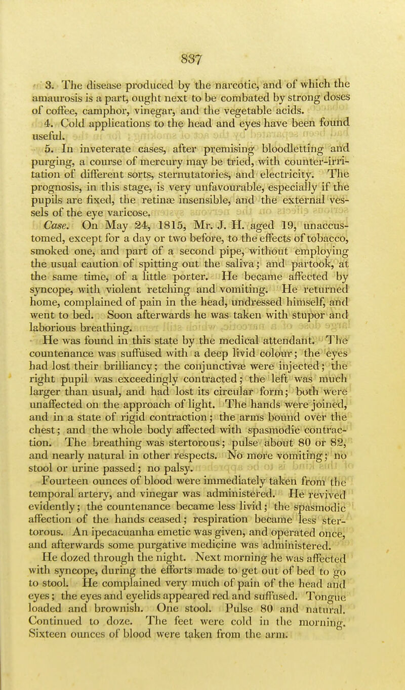 S3? 3. The disease produced by the narcotic, and of which the amaurosis is a part, ought next to be combated by strong doses of congee, camphor, vinegar, and the vegetable acids. 4. Cold applications to the head and eyes have been found useful. 5. In inveterate cases, after premising bloodletting and purging, a course of mercury may be tried, with counter-irri- tation of different sorts, sternutatories, and electricity. The prognosis, in this stage, is very unfavourable, especially if the pupils are fixed, the retinae insensible, and the external ves- sels of the eye varicose. Case. On May 24, 1815, Mr. J. H. aged 19, unaccus- tomed, except for a day or two before, to the effects of tobacco, smoked one, and part of a second pipe, without employing the usual caution of spitting out the saliva; and partook, at the same time, of a little porter. He became affected by syncope, with violent retching and vomiting. He returned home, complained of pain in the head, undressed himself, and went to bed. Soon afterwards he was taken with stupor and laborious breathing. He was found in this state by the medical attendant. The countenance was suffused with a deep livid colour; the eyes had lost their brilliancy; the conjunctivae were injected; the right pupil was exceedingly contracted; the left was much larger than usual, and had lost its circular form; both were unaffected on the approach of light. The hands were joined, and in a state of rigid contraction; the arms bound over the chest; and the whole body affected with spasmodic contrac- tion. The breathing was stertorous; pulse about 80 or 82, and nearly natural in other respects. No more vomiting; no stool or urine passed; no palsy. Fourteen ounces of blood were immediately taken from the temporal artery, and vinegar was administered. He revived evidently; the countenance became less livid; the spasmodic affection of the hands ceased; respiration became less ster- torous. An ipecacuanha emetic was given, and operated once, and afterwards some purgative medicine was administered. He dozed through the night. Next morning he was affected with syncope, during the efforts made to get out of bed to go to stool. He complained very much of pain of the head and eyes; the eyes and eyelids appeared red and suffused. Tongue loaded and brownish. One stool. Pulse 80 and natural. Continued to doze. The feet were cold in the morning. Sixteen ounces of blood were taken from the arm.