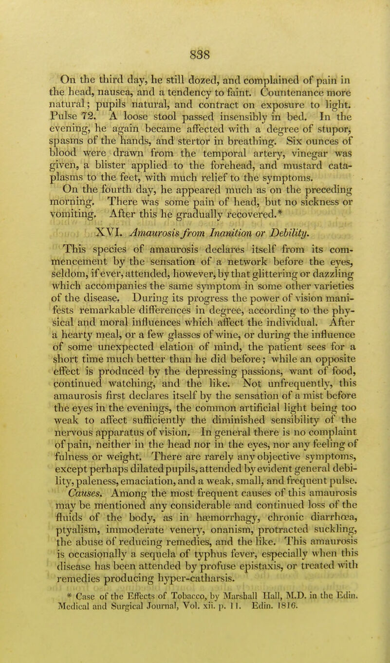 On the third day, he still dozed, and complained of pain in the head, nausea, and a tendency to faint. Countenance more natural; pupils natural, and contract on exposure to light. Pulse 72. A loose stool passed insensibly in bed. In the evening, he again became affected with a degree of stupor, spasms of the hands, and stertor in breathing. Six ounces of blood were drawn from the temporal artery, vinegar was given, a blister applied to the forehead, and mustard cata- plasms to the feet, with much relief to the symptoms. On the fourth day, he appeared much as on the preceding morning. There was some pain of head, but no sickness or vomiting. After this he gradually recovered.* XVI. Amaurosis from Inanition or Debility. This species of amaurosis declares itself from its com- mencement by the sensation of a network before the eyes, seldom, if ever, attended, however, by that glittering or dazzling Avhich accompanies the same symptom in some other varieties of the disease. During its progress the power of vision mani- fests remarkable differences in degree, according to the phy- sical and moral influences which affect the individual. After a hearty meal, or a few glasses of wine, or during the influence of some unexpected elation of mind, the patient sees for a short time much better than he did before; while an opposite effect is produced by the depressing passions, want of food, continued watching, and the like. Not unfrequently, this amaurosis first declares itself by the sensation of a mist before the eyes in the evenings, the common artificial light being too weak to affect sufficiently the diminished sensibility of the neiwous apparatus of vision. In general there is no complaint of pain, neither in the head nor in the eyes, nor any feeling of fulness or weight. There are rarely any objective symptoms, except perhaps dilated pupils, attended by evident general debi- lity, paleness, emaciation, and a weak, small, and frequent pulse. Causes. Among the most frequent causes of this amaurosis may be mentioned any considerable and continued loss of the fluids of the body, as in haemorrhag}', chronic diarrhoea, ptyalism, immoderate venery, onanism, protracted suckling, the abuse of reducing remedies, and the like. This amaurosis is occasionally a sequela of typhus fever, especially when this disease has been attended by profuse epistaxis, or treated with remedies producing hyper-catharsis. * Case of the Effects of Tobacco, by Marshall Hall, M.D. in the Eilin. Medical and Surgical Journal, Vol. xii. p. II. Edin. 181G.