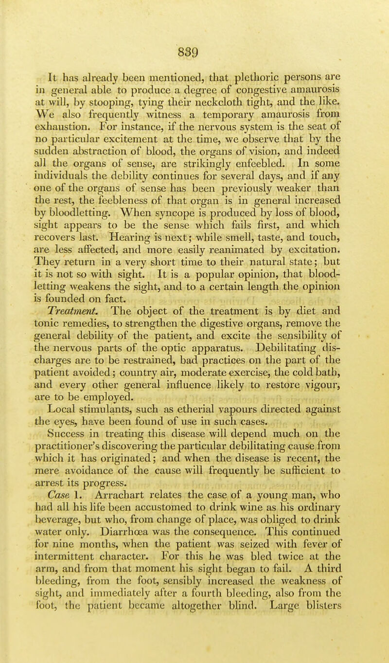 It has already been mentioned, that plethoric persons are in general able to produce a degree of congestive amaurosis at will, by stooping, tying their neckcloth tight, and the like. We also frequently witness a temporary amaurosis from exhaustion. For instance, if the nervous system is the seat of no particular excitement at the time, we observe that by the sudden abstraction of blood, the organs of vision, and indeed all the organs of sense, are strikingly enfeebled. In some individuals the debility continues for several days, and if any one of the organs of sense has been previously weaker than the rest, the feebleness of that organ is in general increased by bloodletting. When syncope is produced by loss of blood, sight appears to be the sense which fails first, and which recovers last. Hearing is next; while smell, taste, and touch, are less affected, and more easily reanimated by excitation. They return in a very short time to their natural state; but it is not so with sight. It is a popular opinion, that blood- letting weakens the sight, and to a certain length the opinion is founded on fact. Treatment. The object of the treatment is by diet and tonic remedies, to strengthen the digestive organs, remove the general debility of the patient, and excite the sensibility of the nervous parts of the optic apparatus. Debilitating dis- charges are to be restrained, bad practices on the part of the patient avoided; country air, moderate exercise, the cold bath, and every other general influence likely to restore vigour, are to be employed. Local stimulants, such as etherial vapours directed against the eyes, have been found of use in such cases. Success in treating this disease will depend much on the practitioner's discovering the particular debilitating cause from which it has originated; and when the disease is recent, the mere avoidance of the cause will frequently be sufficient to arrest its progress. Case 1. Arrachart relates the case of a young man, who had all his life been accustomed to drink wine as his ordinary heverage, but who, from change of place, was obliged to drink water only. Diarrhoea was the consequence. This continued for nine months, when the patient was seized with fever of intermittent character. For this he was bled twice at the arm, and from that moment his sight began to fail. A third bleeding, from the foot, sensibly increased the weakness of sight, and immediately after a fourth bleeding, also from the foot, the patient became altogether blind. Large blisters