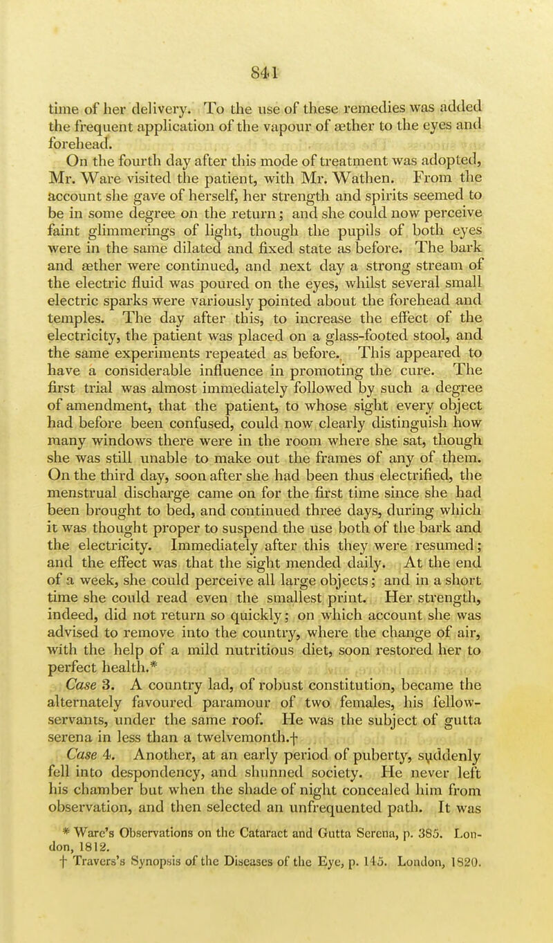 time of her delivery. To the use of these remedies was added the frequent application of the vapour of aether to the eyes and forehead. On the fourth day after this mode of treatment was adopted, Mr. Ware visited the patient, with Mr. Wathen. From the account she gave of herself, her strength and spirits seemed to be in some degree on the return; and she could now perceive faint glimmerings of light, though the pupils of both eyes were in the same dilated and fixed state as before. The bark and aether were continued, and next day a strong stream of the electric fluid was poured on the eyes, whilst several small electric sparks were variously pointed about the forehead and temples. The day after this, to increase the effect of the electricity, the patient was placed on a glass-footed stool, and the same experiments repeated as before.. This appeared to have a considerable influence in promoting the cure. The first trial was almost immediately followed by such a degree of amendment, that the patient, to whose sight every object had before been confused, could now clearly distinguish how many windows there were in the room where she sat, though she was still unable to make out the frames of any of them. On the third day, soon after she had been thus electrified, the menstrual discharge came on for the first time since she had been brought to bed, and continued three days, during which it was thought proper to suspend the use both of the bark and the electricity. Immediately after this they were resumed; and the effect was that the sight mended daily. At the end of a week, she could perceive all large objects; and in a short time she could read even die smallest print. Her strength, indeed, did not return so quickly; on which account she was advised to remove into the country, where the change of air, with the help of a mild nutritious diet, soon restored her to perfect health.* Case 3. A country lad, of robust constitution, became the alternately favoured paramour of two females, his fellow- servants, under the same roof. He was the subject of gutta serena in less than a twelvemonth.f Case 4. Another, at an early period of puberty, suddenly fell into despondency, and shunned society. He never left his chamber but when the shade of night concealed him from observation, and then selected an unfrequented path. It was * Ware's Observations on the Cataract and Gutta Serena, p. 385. Lon- don, 1812. f Travers's Synopsis of the Diseases of the Eye, p. 145. London, 1820.