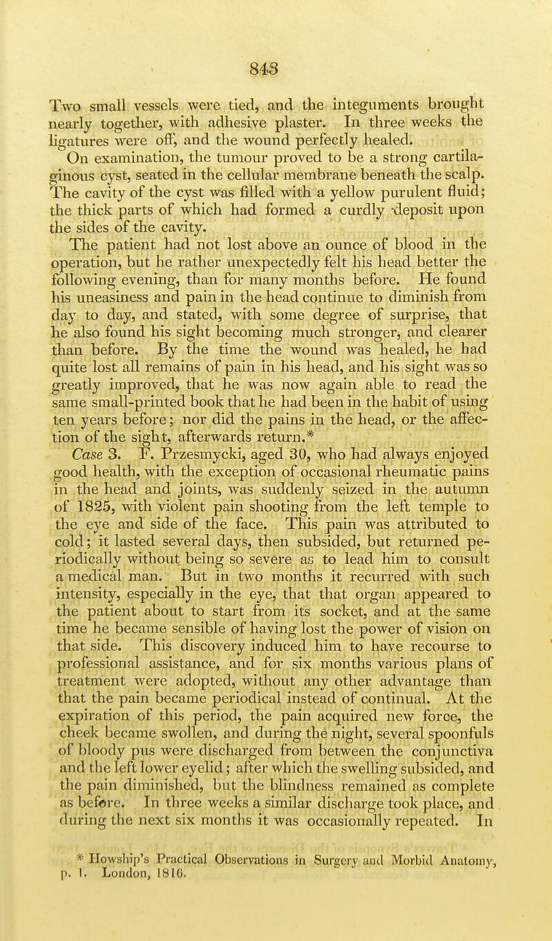 Two small vessels were tied, and the integuments brought nearly together, with adhesive plaster. In three weeks the ligatures were off, and the wound perfectly healed. On examination, the tumour proved to be a strong cartila- ginous cyst, seated in the cellular membrane beneath the scalp. The cavity of the cyst was filled with a yellow purulent fluid; the thick parts of which had formed a curdly -deposit upon the sides of the cavity. The patient had not lost above an ounce of blood in the operation, but he rather unexpectedly felt his head better the following evening, than for many months before. He found his uneasiness and pain in the head continue to diminish from day to day, and stated, with some degree of surprise, that he also found his sight becoming much stronger, and clearer than before. By the time the wound was healed, he had quite lost all remains of pain in his head, and his sight was so greatly improved, that he was now again able to read the same small-printed book that he had been in the habit of using ten years before; nor did the pains in the head, or the affec- tion of the sight, afterwards return.* Case 3. F. Przesmycki, aged 30, who had always enjoyed good health, with the exception of occasional rheumatic pains in the head and joints, was suddenly seized in the autumn of 1825, with violent pain shooting from the left temple to the eye and side of the face. This pain was attributed to cold; it lasted several days, then subsided, but returned pe- riodically without being so severe as to lead him to consult a medical man. But in two months it recurred with such intensity, especially in the eye, that that organ appeared to the patient about to start from its socket, and at the same time he became sensible of having lost the power of vision on that side. This discovery induced him to have recourse to professional assistance, and for six months various plans of treatment were adopted, without any other advantage than that the pain became periodical instead of continual. At the expiration of this period, the pain acquired new force, the cheek became swollen, and during the night, several spoonfuls of bloody pus were discharged from between the conjunctiva and the left lower eyelid; after which the swelling subsided, and the pain diminished, but the blindness remained as complete as before. In three weeks a similar discharge took place, and during the next six months it was occasionally repeated. In * Howship's Practical Observations in Surgery and Morbid Anatomy, p. 1'. London, 181G.