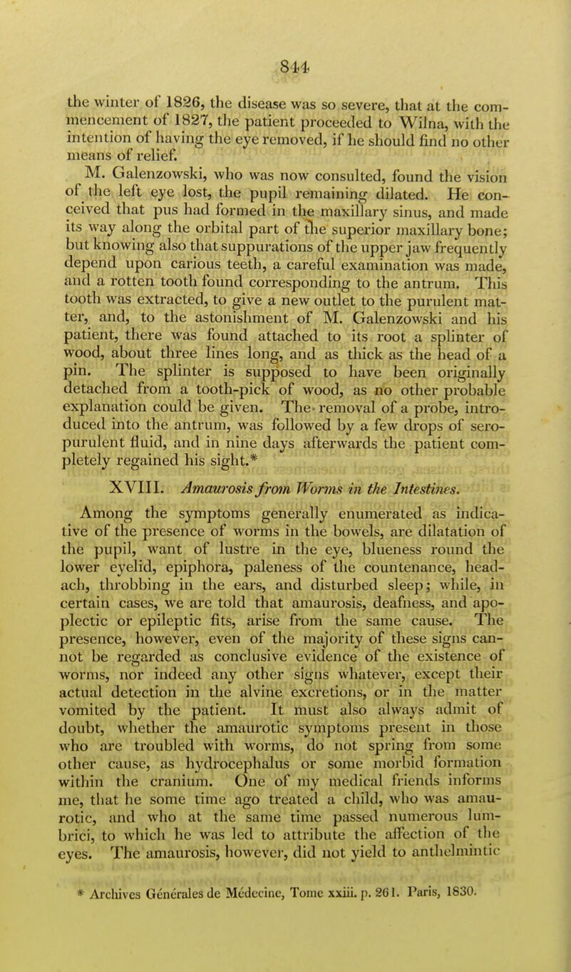 814 the winter of 1826, the disease was so severe, that at the com- mencement of 1827, the patient proceeded to Wilna, with the intention of having the eye removed, if he should find no other means of relief. M. Galenzowski, who was now consulted, found the vision of the left eye lost, the pupil remaining dilated. He con- ceived that pus had formed in the maxillary sinus, and made its way along the orbital part of the superior maxillary bone; but knowing also that suppurations of the upper jaw frequency depend upon carious teeth, a careful examination was made, and a rotten tooth found corresponding to the antrum. This tooth was extracted, to give a new outlet to the purulent mat- ter, and, to the astonishment of M. Galenzowski and his patient, there was found attached to its root a splinter of wood, about three lines long, and as thick as the head of a pin. The splinter is supposed to have been originally detached from a tooth-pick of wood, as no other probable explanation could be given. The- removal of a probe, intro- duced into the antrum, was followed by a few drops of sero- purulent fluid, and in nine days afterwards the patient com- pletely regained his sight.* XVIII. Amaurosis from Worms in the Intestines. Among the symptoms generally enumerated as indica- tive of the presence of worms in the bowels, are dilatation of the pupil, want of lustre in the eye, blueness round the lower eyelid, epiphora, paleness of the countenance, head- ach, throbbing in the ears, and disturbed sleep; while, in certain cases, we are told that amaurosis, deafness, and apo- plectic or epileptic fits, arise from the same cause. The presence, however, even of the majority of these signs can- not be regarded as conclusive evidence of the existence of worms, nor indeed any other signs whatever, except then- actual detection in the alvine excretions, or in the matter vomited by the patient. It must also always admit of doubt, whether the amaurotic symptoms present in those who are troubled with worms, do not spring from some other cause, as hydrocephalus or some morbid formation within the cranium. One of my medical friends informs me, that he some time ago treated a child, who was amau- rotic, and who at the same time passed numerous lu'm- brici, to which he was led to attribute the affection of the eyes. The amaurosis, however, did not yield to anthelmintic * Archives Generates de Medccinc, Tome xxiii. p. 261. Paris, 1830.