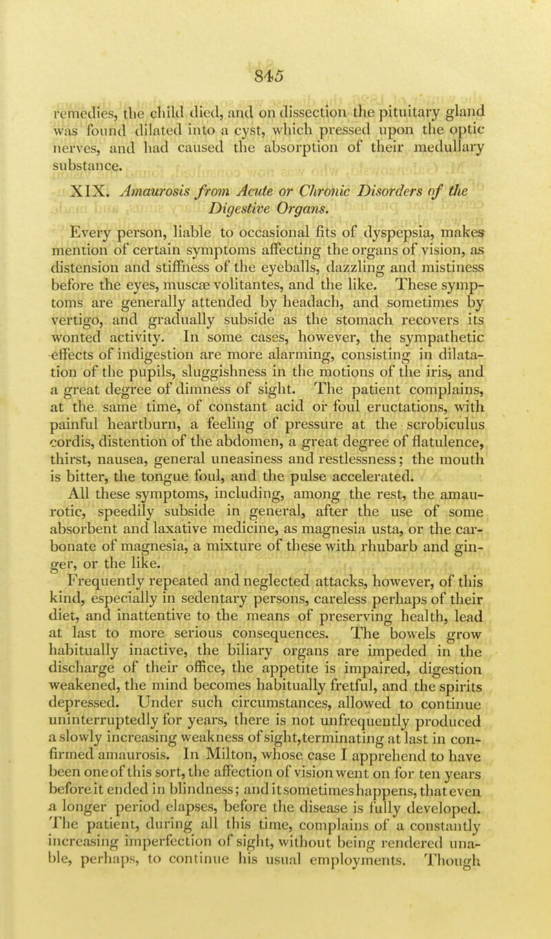 remedies, the child died, and on dissection the pituitary gland was found dilated into a cyst, which pressed upon the optic- nerves, and had caused the absorption of their medullary substance. XIX. Amaurosis from Acute or Chronic Disorders of the Digestive Organs. Every person, liable to occasional fits of dyspepsia, makes mention of certain symptoms affecting the organs of vision, as distension and stiffness of the eyeballs, dazzling and mistiness before the eyes, muscae volitantes, and the like. These symp- toms are generally attended by headach, and sometimes by vertigo, and gradually subside as the stomach recovers its wonted activity. In some cases, however, the sympathetic effects of indigestion are more alarming, consisting in dilata- tion of the pupils, sluggishness in the motions of the iris, and a great degree of dimness of sight. The patient complains, at the same time, of constant acid or foul eructations, with painful heartburn, a feeling of pressure at the scrobiculus cordis, distention of the abdomen, a great degree of flatulence, thirst, nausea, general uneasiness and restlessness; the mouth is bitter, the tongue foul, and the pulse accelerated. All these symptoms, including, among the rest, the amau- rotic, speedily subside in genei'al, after the use of some absorbent and laxative medicine, as magnesia usta, or the car- bonate of magnesia, a mixture of these with rhubarb and gin- ger, or the like. Frequently repeated and neglected attacks, however, of this kind, especially in sedentary persons, careless perhaps of their diet, and inattentive to the means of preserving health, lead at last to more serious consequences. The bowels grow habitually inactive, the biliary organs are impeded in the discharge of their office, the appetite is impaired, digestion weakened, the mind becomes habitually fretful, and the spirits depressed. Under such circumstances, allowed to continue uninterruptedly for years, there is not unfrequently produced a slowly increasing weakness of sight, terminating at last in con- firmed amaurosis. In Milton, whose case I apprehend to have been oneof this sort, the affection of vision went on for ten years before it ended in blindness; and it sometimes happens, that even a longer period elapses, before the disease is fully developed. The patient, during all this time, complains of a constantly increasing imperfection of sight, without being rendered una- ble, perhaps, to continue his usual employments. Though