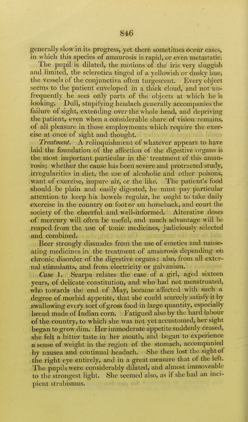 generally slow in its progress, yet there sometimes occur cases, in which this species of amaurosis is rapid, or even metastatic. The pupil is dilated, the motions of the iris very sluggish and limited, the sclerotica tinged of a yellowish or dusky hue, the vessels of the conjunctiva often turgescent. Every ohject seems to the patient enveloped in a thick cloud, and not nn- frequently he sees only parts of the objects at which he is looking. Dull, stupifying headach generally accompanies the failure of sight, extending over the whole head, and depriving the patient, even when a considerable share of vision remains, of all pleasure in those employments which require the exer- cise at once of sight and thought. Treatment. A relinquishment of whatever appears to have laid the foundation of the affection of the digestive organs is the most important particular in the' treatment of this amau- rosis; whether the cause has been severe and protracted study, irregularities in diet, the use of alcoholic and other poisons, want of exercise, impure air, or the like. The patient's food should be plain and easily digested, he must pay particular attention to keep his bowels regular, he ought to take daily exercise in the country on foot or on horseback, and court the society of the cheerful and well-informed. Alterative doses of mercury will often be useful, and much advantage will be reaped from the use of tonic medicines, judiciously selected and combined. Beer strongly dissuades from the use of emetics and nause- ating medicines in the treatment of amaurosis depending on chronic disorder of the digestive organs; also, from all exter- nal stimulants, and from electricity or galvanism. Case 1. Scarpa relates the case of a girl, aged sixteen years, of delicate constitution, and who had not menstruated, who towards the end of May, became affected with such a degree of morbid appetite, that she could scarcely satisfy it by swallowing every sort of gross food in large quantity, especially bread made of Indian corn. Fatigued also by the hard labour of the country, to which she was not yet accustomed, her sigh I began to grow dim. Her immoderate appetite suddenly ceased, she felt a bitter taste in her mouth, and began to experience a sense of weight in the region of the stomach, accompanied by nausea and continual headach. She then lost the sight of the right eye entirely, and in a great measure that of the left. The pupils were considerably dilated, and almost immoveable to the strongest light. She seemed also, as if she had an inci- pient strabismus.