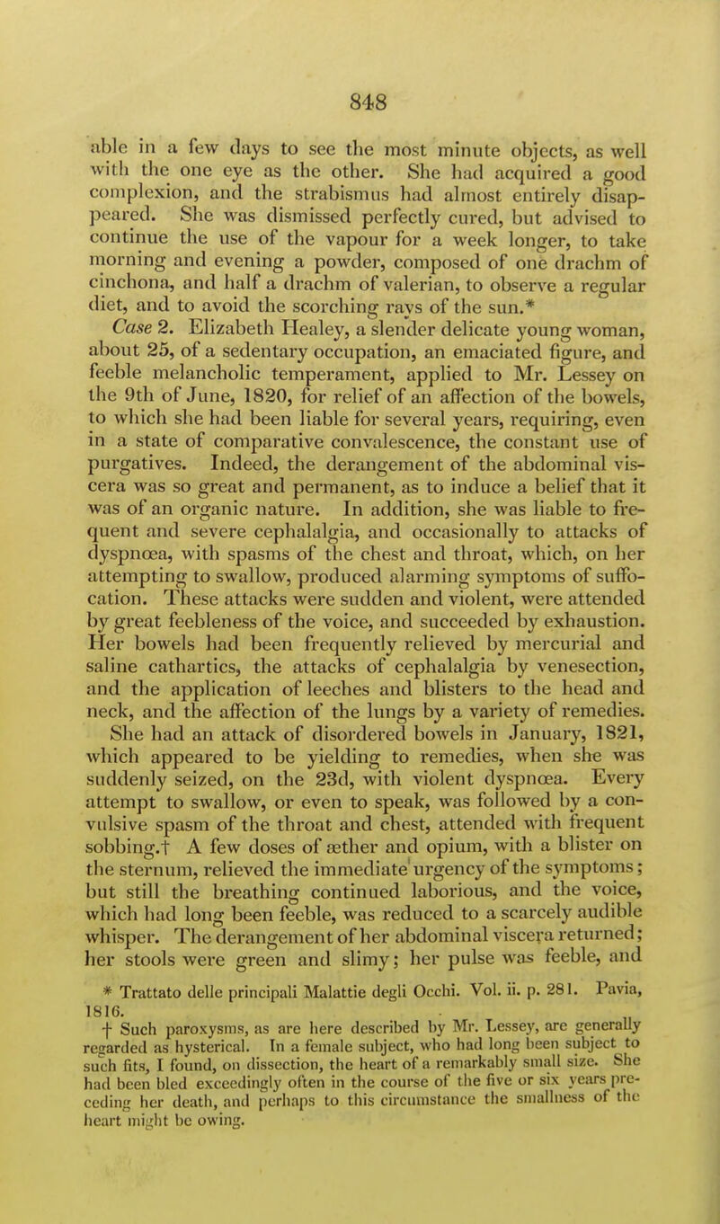 able in a few days to see the most minute objects, as well with the one eye as the other. She had acquired a good complexion, and the strabismus had almost entirely disap- peared. She was dismissed perfectly cured, but advised to continue the use of the vapour for a week longer, to take morning and evening a powder, composed of one drachm of cinchona, and half a drachm of valerian, to observe a regular diet, and to avoid the scorching rays of the sun.* Case 2. Elizabeth Healey, a slender delicate young woman, about 25, of a sedentary occupation, an emaciated figure, and feeble melancholic temperament, applied to Mr. Lessey on the 9th of June, 1820, for relief of an affection of the bowels, to which she had been liable for several years, requiring, even in a state of comparative convalescence, the constant use of purgatives. Indeed, the derangement of the abdominal vis- cera was so great and permanent, as to induce a belief that it was of an organic nature. In addition, she was liable to fre- quent and severe cephalalgia, and occasionally to attacks of dyspnoea, with spasms of the chest and throat, which, on her attempting to swallow, produced alarming symptoms of suffo- cation. These attacks were sudden and violent, were attended by great feebleness of the voice, and succeeded by exhaustion. Her bowels had been frequently relieved by mercurial and saline cathartics, the attacks of cephalalgia by venesection, and the application of leeches and blisters to the head and neck, and the affection of the lungs by a variety of remedies. She had an attack of disordered bowels in January, 1821, which appeared to be yielding to remedies, when she was suddenly seized, on the 23d, with violent dyspnoea. Every attempt to swallow, or even to speak, was followed by a con- vulsive spasm of the throat and chest, attended with frequent sobbing.! A few doses of asther and opium, with a blister on the sternum, relieved the immediate urgency of the symptoms; but still the breathing continued laborious, and the voice, which had long been feeble, was reduced to a scarcely audible whisper. The derangement of her abdominal viscera returned ; her stools were green and slimy; her pulse was feeble, and * Trattato delle principali Malattie degli Occhi. Vol. ii. p. 281. Pavia, 1816. t Such paroxysms, as are here described by Mr. Lessey, are generally regarded as hysterical. In a female subject, who had long been subject to such fits, I found, on dissection, the heart of a remarkably small size. She had been bled exceedingly often in the course of the five or six years pre- ceding her death, and perhaps to this circumstance the smallness of the heart might be owing.