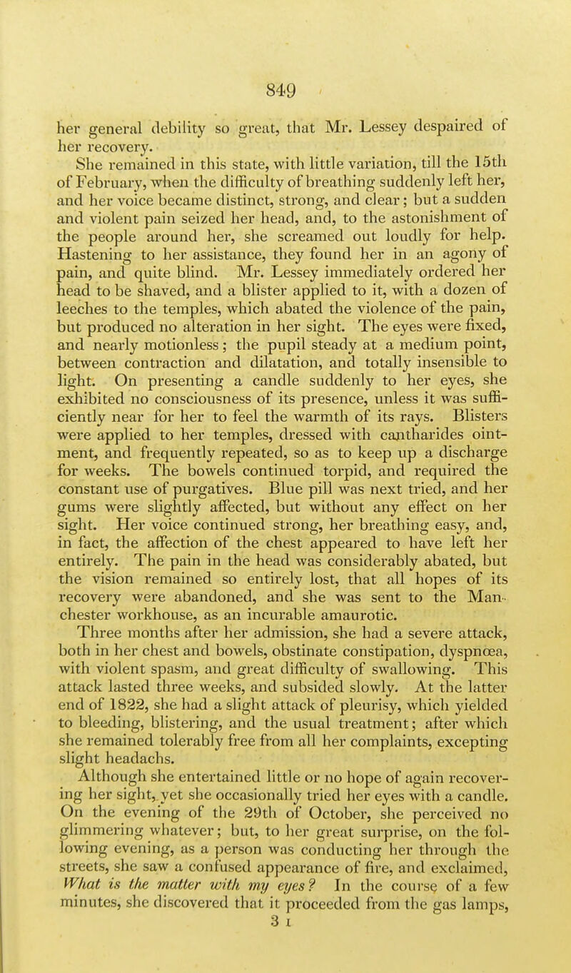 her general debility so great, that Mr. Lessey despaired of her recovery. She remained in this state, with little variation, till the 15th of February, when the difficulty of breathing suddenly left her, and her voice became distinct, strong, and clear; but a sudden and violent pain seized her head, and, to the astonishment of the people around her, she screamed out loudly for help. Hastening to her assistance, they found her in an agony of pain, and quite blind. Mr. Lessey immediately ordered her head to be shaved, and a blister applied to it, with a dozen of leeches to the temples, which abated the violence of the pain, but produced no alteration in her sight. The eyes were fixed, and neai-ly motionless; the pupil steady at a medium point, between contraction and dilatation, and totally insensible to light. On presenting a candle suddenly to her eyes, she exhibited no consciousness of its presence, unless it was suffi- ciently near for her to feel the warmth of its rays. Blisters were applied to her temples, dressed with cantharides oint- ment, and frequently repeated, so as to keep up a discharge for weeks. The bowels continued torpid, and required the constant use of purgatives. Blue pill was next tried, and her gums were slightly affected, but without any effect on her sight. Her voice continued strong, her breathing easy, and, in fact, the affection of the chest appeared to have left her entirely. The pain in the head was considerably abated, but the vision remained so entirely lost, that all hopes of its recovery were abandoned, and she was sent to the Man- chester workhouse, as an incurable amaurotic. Three months after her admission, she had a severe attack, both in her chest and bowels, obstinate constipation, dyspnoea, with violent spasm, and great difficulty of swallowing. This attack lasted three weeks, and subsided slowly. At the latter end of 1822, she had a slight attack of pleurisy, which yielded to bleeding, blistering, and the usual treatment; after which she remained tolerably free from all her complaints, excepting slight headachs. Although she entertained little or no hope of again recover- ing her sight,.yet she occasionally tried her eyes with a candle. On the evening of the 29th of October, she perceived no glimmering whatever; but, to her great surprise, on the fol- lowing evening, as a person was conducting her through the streets, she saw a confused appearance of fire, and exclaimed, What is the matter with my eyes? In the course of a few minutes, she discovered that it proceeded from the gas lamps, 3 i