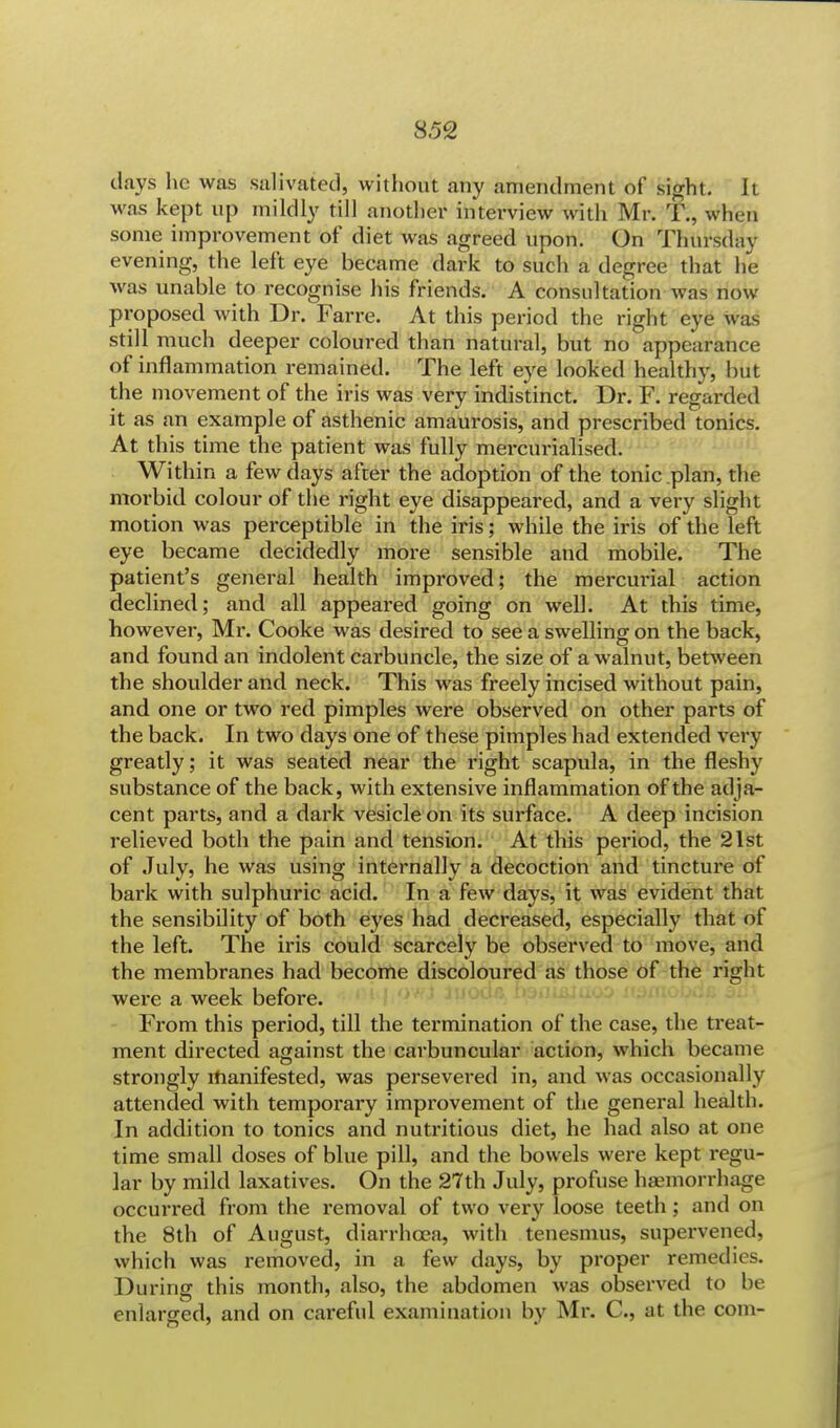 clays he was salivated, without any amendment of sight. It was kept up mildly till another interview with Mr. T., when some improvement of diet was agreed upon. On Thursday evening, the left eye became dark to such a degree that he was unable to recognise his friends. A consultation was now proposed with Dr. Farce. At this period the right eye was still much deeper coloured than natural, but no appearance of inflammation remained. The left eye looked healthy, but the movement of the iris was very indistinct. Dr. F. regarded it as an example of asthenic amaurosis, and prescribed tonics. At this time the patient was fully mercurialised. Within a few days after the adoption of the tonic plan, the morbid colour of the right eye disappeared, and a very slight motion was perceptible in the iris; while the iris of the left eye became decidedly more sensible and mobile. The patient's general health improved; the mercurial action declined; and all appeared going on well. At this time, however, Mr. Cooke was desired to see a swelling on the back, and found an indolent carbuncle, the size of a walnut, between the shoulder and neck. This was freely incised without pain, and one or two red pimples were observed on other parts of the back. In two days one of these pimples had extended very greatly; it was seated near the right scapula, in the fleshy substance of the back, with extensive inflammation of the adja- cent parts, and a dark vesicle on its surface. A deep incision relieved both the pain and tension. At this period, the 21st of July, he was using internally a decoction and tincture of bark with sulphuric acid. In a few days, it was evident that the sensibility of both eyes had decreased, especially that of the left. The iris could scarcely be observed to move, and the membranes had become discoloured as those of the right were a week before. From this period, till the termination of the case, the treat- ment directed against the carbuncular action, which became strongly manifested, was persevered in, and was occasionally attended with temporary improvement of the general health. In addition to tonics and nutritious diet, he had also at one time small doses of blue pill, and the bowels were kept regu- lar by mild laxatives. On the 27th July, profuse haemorrhage occurred from the removal of two very loose teeth; and on the 8th of August, diarrhoea, with tenesmus, supervened, which was removed, in a few days, by proper remedies. During this month, also, the abdomen was observed to be enlarged, and on careful examination by Mr. C, at the com-