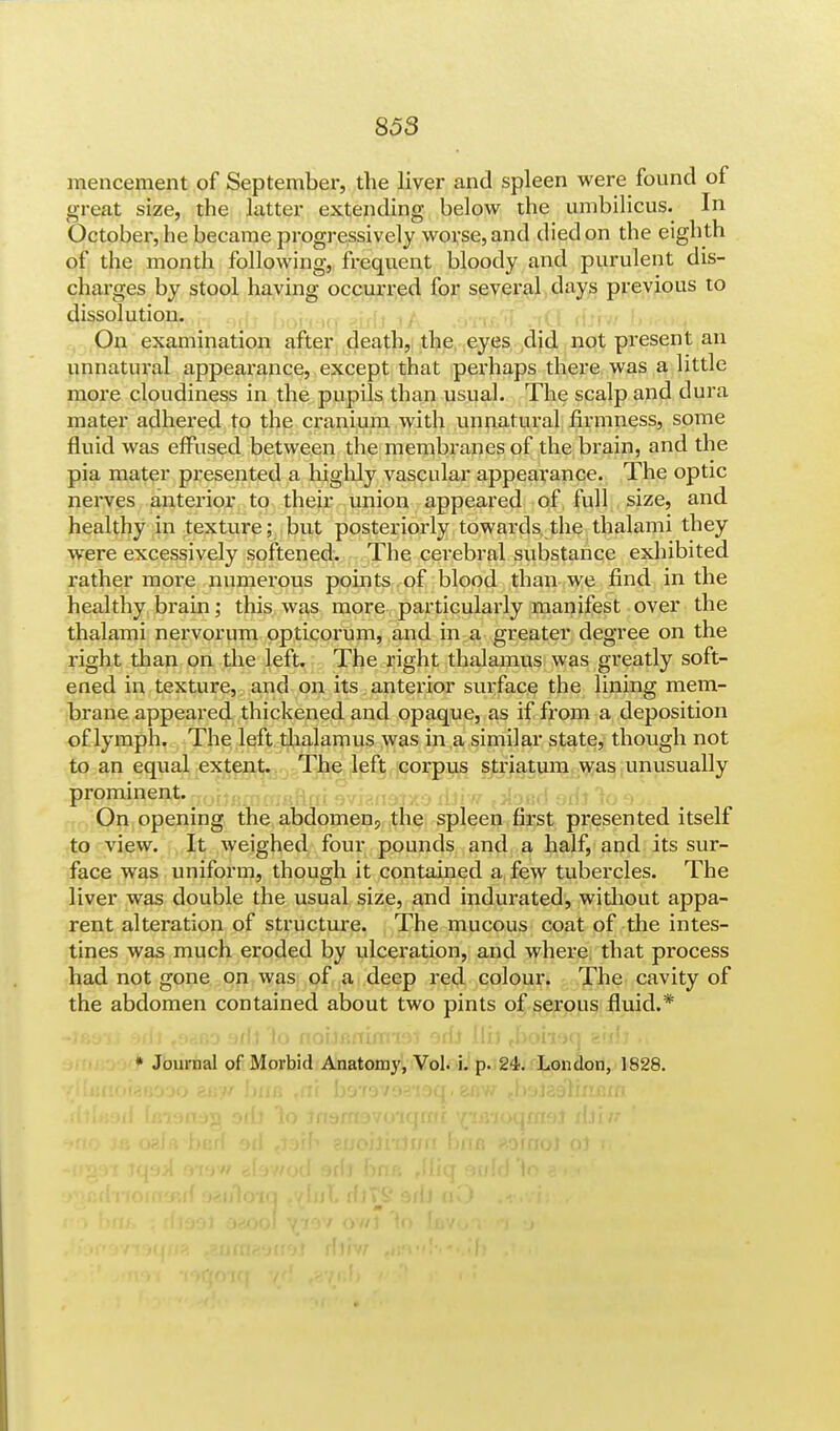 mencement of September, the liver and spleen were found of great size, the latter extending below the umbilicus. In October, he became progressively worse, and died on the eighth of the month following, frequent bloody and purulent dis- charges by stool having occurred for several days previous to dissolution. On examination after death, the eyes did not present an unnatural appearance, except that perhaps there was a little more cloudiness in the pupils than usual. The scalp and dura mater adhered to the cranium with unnatural firmness, some fluid was effused between the membranes of the brain, and the pia mater presented a highly vascular appearance. The optic nerves anterior to their union appeared of full size, and healthy in texture; but posteriorly towards the thalami they were excessively softened. The cerebral substance exhibited rather more numerous points of blood than we find in the healthy brain; this was more particularly manifest over the thalami nervorum opticorum, and in a greater degree on the right than on the left. The right thalamus was greatly soft- ened in texture, and on its anterior surface the lining mem- brane appeared thickened and opaque, as if from a deposition of lymph. The left thalamus was in a similar state, though not to an equal extent. The left corpus striatum was unusually prominent. On opening the abdomen, the spleen first presented itself to view. It weighed four pounds and a half, and its sur- face was uniform, though it contained a few tubercles. The liver was double the usual size, and indurated, without appa- rent alteration of structure. The mucous coat of the intes- tines was much eroded by ulceration, and where that process had not gone on was of a deep red colour. The cavity of the abdomen contained about two pints of serous fluid.* -)89ii 9fii .oafio 9ffj lo noij/inumoi orfj Hi) .boiifxy aiilj i( * Journal of Morbid Anatomy, Vol. i. p. 24. London, 1828.