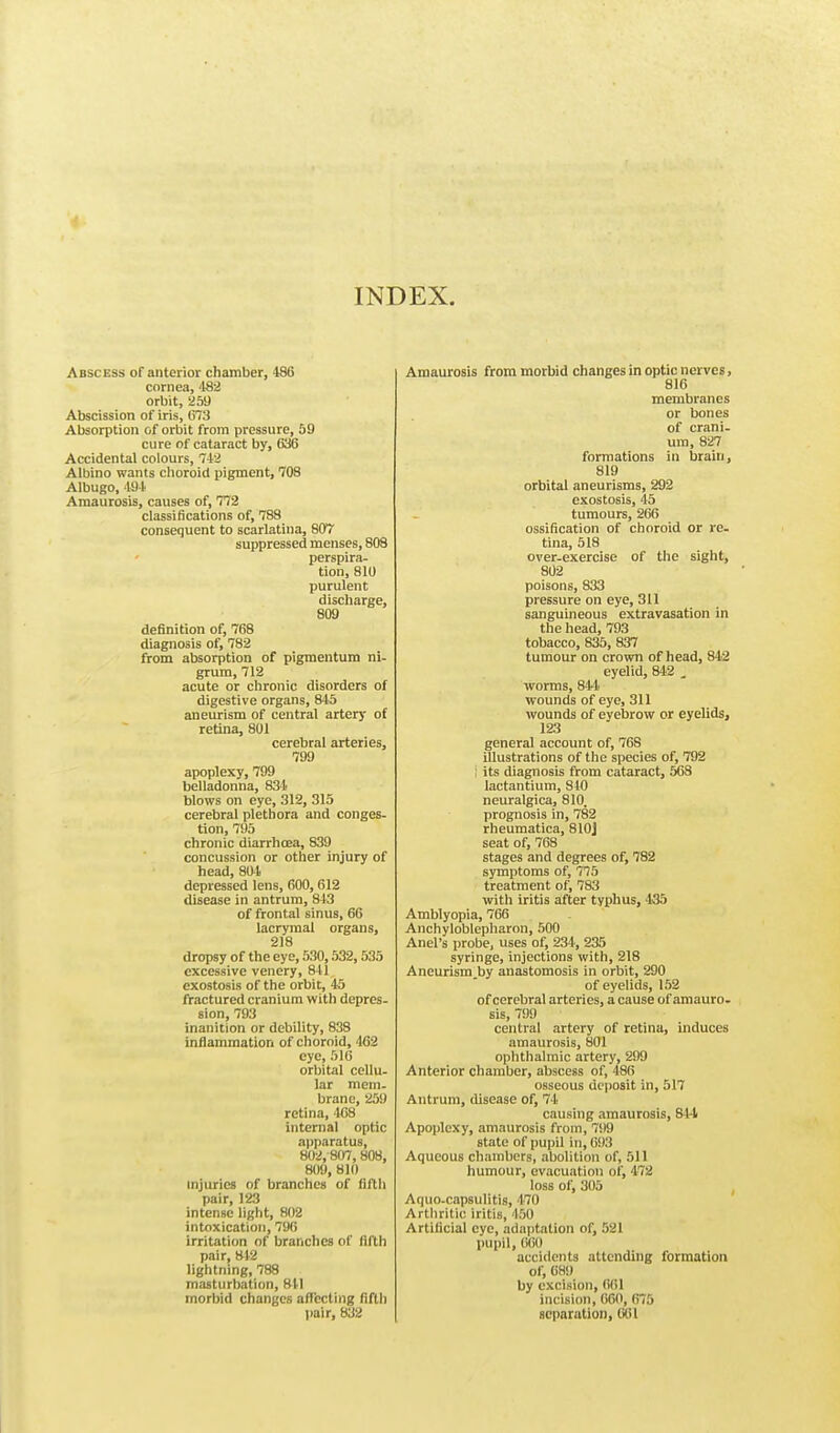 INDEX. Abscess of anterior chamber, 486 cornea, 482 orbit, 259 Abscission of iris, 673 Absorption of orbit from pressure, 59 cure of cataract by, 636 Accidental colours, 742 Albino wants choroid pigment, 708 Albugo, 494 Amaurosis, causes of, 772 classifications of, 788 consequent to scarlatina, 807 suppressed menses, 808 perspira- tion, 810 purulent discharge, 809 definition of, 768 diagnosis of, 782 from absorption of pigmentum ni- grum, 712 acute or chronic disorders of digestive organs, 845 aneurism of central artery of retina, 801 cerebral arteries, 799 apoplexy, 799 belladonna, 834 blows on eye, 312, 315 cerebral plethora and conges- tion, 795 chronic diarrhoea, 839 concussion or other injury of head, 804 depressed lens, 600,612 disease in antrum, 843 of frontal sinus, 66 lacrymal organs, 218 dropsy of the eye, 530,532,535 excessive venery, 841 exostosis of the orbit, 45 fractured cranium with depres- sion, 793 inanition or debility, 838 inflammation of choroid, 462 eye, 516 orbital cellu- lar mem- brane, 259 retina, 468 internal optic apparatus, 802,807,808, 809, 810 injuries of branches of fifth pair, 123 intense light, 802 intoxication, 796 irritation of branches of fifth pair, 842 lightning, 788 masturbation, 811 morbid changes affecting fifth pair, 832 Amaurosis from morbid changes in optic nerves, 816 membranes or bones of crani- um, 827 formations in brain, 819 orbital aneurisms, 292 exostosis, 45 tumours, 266 ossification of choroid or re- tina, 518 over-exercise of the sight, 802 poisons, 833 pressure on eye, 311 sanguineous extravasation in the head, 793 tobacco, 835, 837 tumour on crown of head, 842 eyelid, 842 , worms, 844 wounds of eye, 311 wounds of evebrow or eyelids, 123 general account of, 768 illustrations of the species of, 792 ; its diagnosis from cataract, 568 lactantium, 840 neuralgica, 810. prognosis in, 782 rheumatica, 810J seat of, 768 stages and degrees of, 782 symptoms of, 775 treatment of, 783 with iritis after typhus, 435 Amblyopia, 766 Anchyloblepharon, 500 Anel's probe, uses of, 234, 235 syringe, injections with, 218 Aneurism by anastomosis in orbit, 290 of eyelids, 152 of cerebral arteries, a cause of amauro- sis, 799 central artery of retina, induces amaurosis, 801 ophthalmic artery, 299 Anterior chamber, abscess of, 486 osseous deposit in, 517 Antrum, disease of, 74 causing amaurosis, 844 Apoplexy, amaurosis from, 799 state of pupil in, 693 Aqueous chambers, abolition of, 511 humour, evacuation of, 472 loss of, 305 Aquo-capsulitis, 470 Arthritic iritis, 150 Artificial eye, adaptation of, 521 pupil, (ilil) accidents attending formation of, 689 by excision, 661 incision, 660, 675 separation, 061
