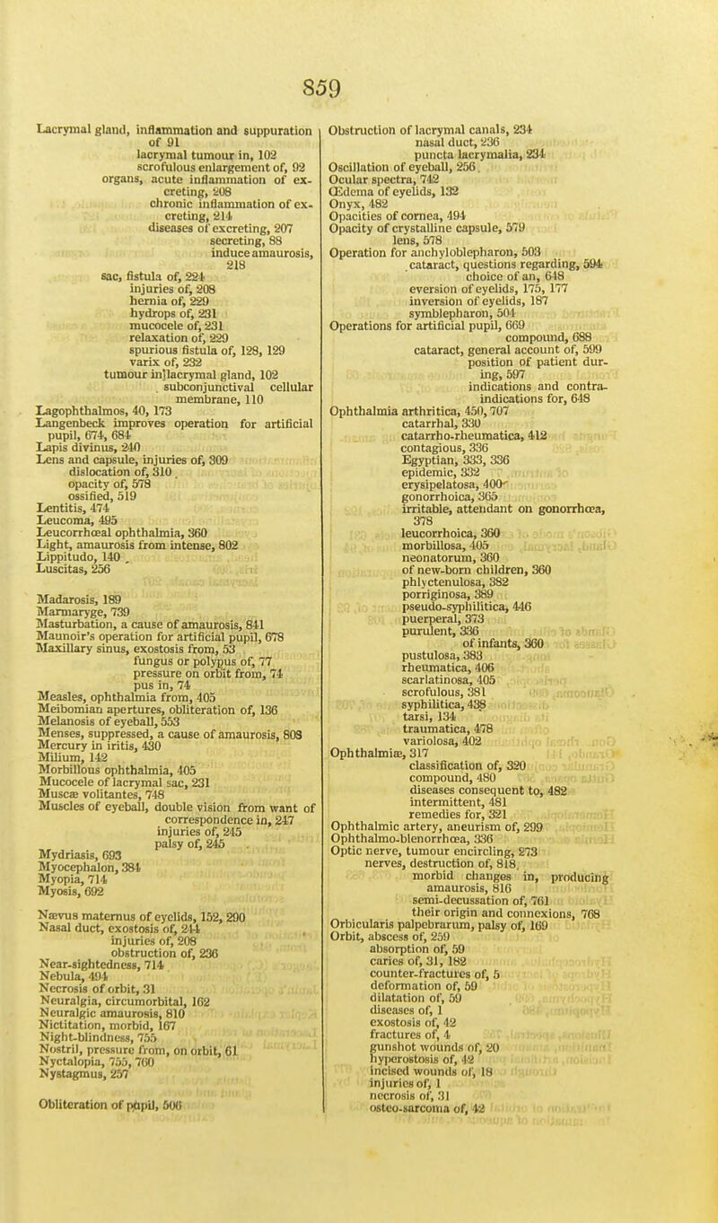 Lacrymal gland, inflammation and suppuration of 91 lacrymal tumour in, 102 scrofulous enlargement of, 92 organs, acute inflammation of ex- creting, 208 chronic inflammation of ex- creting, 211 diseases of excreting, 207 secreting, 88 induce amaurosis, 218 sac, fistula of, 221 injuries of, 208 hernia of, 229 hydrops of, 231 mucocele of, 231 relaxation of, 229 spurious fistula of, 128, 129 varix of, 232 tumour inUacrymal gland, 102 . subconjunctival cellular membrane, 110 Lagophthalmos, 40, 173 Langenbeck improves operation for artificial pupil, 674, 684 Lapis divinus, 240 Lens and capsule, injuries of, 309 dislocation of, 310. opacity of, 578 ossified, 519 Lentitis, 474 Leucoma, 495 Leucorrhceal ophthalmia, 360 Light, amaurosis from intense, 802 Lippitudo, 140 . Luscitas, 256 Madarosis, 189 Marmaryge, 739 Masturbation, a cause of amaurosis, 841 Maunoir's operation for artificial pupil, 678 Maxillary sinus, exostosis from, 53 fungus or polypus of, 77 pressure on orbit from, 74 pus in, 74 Measles, ophthalmia from, 405 Meibomian apertures, obliteration of, 136 Melanosis of eyeball, 553 Menses, suppressed, a cause of amaurosis, 803 Mercury in iritis, 430 Milium, 142 Morbillous ophthalmia, 405 Mucocele of lacrymal sac, 231 Musca; volitantes, 748 Muscles of eyeball, double vision from want of correspondence in, 247 injuries of, 245 palsy of, 245 Mydriasis, G93 Myocephalon, 384 Myopia, 714 Myosis, 692 Na>vus matemus of eyelids, 152, 290 Nasal duct, exostosis of, 2U injuries of, 208 obstruction of, 236 Near-sightedness, 714 Nebula, 494 Necrosis of orbit, 31 Neuralgia, circumorbital, 102 Neuralgic amaurosis, 810 Nictitation, morbid, 167 Night-blindness, 755 Nostril, pressure from, on orbit, Gl Nyctalopia, 755, 760 NyBtagmus, 257 Obliteration of ptipu, 500 Obstruction of lacrymal canals, 234 nasal duct, 236 puncta lacrymalia, 231 Oscillation of eyeball, 256 Ocular spectra, 742 (Edema of eyelids, 132 Onyx, 482 Opacities of cornea, 494 Opacity of crystalline capsule, 579 lens, 578 Operation for anchyloblepharon, 503 cataract, questions regarding, 594 choice of an, 648 eversion of eyelids, 175, 177 inversion of eyelids, 187 symblepharon, 504 Operations for artificial pupil, 669 compound, 688 cataract, general account of, 599 position of patient dur- ing, 597 indications and contra- indications for, 648 Ophthalmia arthritica, 450,707 catarrhal, 330 catarrho-rheuraatica, 412 contagious, 336 Egyptian, 333, 336 epidemic, 332 erysipelatosa, 400^ gonorrhoica, 365 irritable, attendant on gonorrhoea, 378 leucorrhoica, 360 morbillosa, 405 neonatorum, 360 of new-born children, 360 phlyctenulosa, 3S2 porriginosa, 389 pseudo-syphilitica, 446 puerperal, 373 purulent, 336 of infants, 360 pustulosa, 383 rheumatica, 406 scarlatinosa, 405 scrofulous, 381 syphilitica, 438 tarsi, 134 traumatica, 478 variolosa, 402 Ophthalmia?, 317 classification of, 320 compound, 480 diseases consequent to, 482 intermittent, 481 remedies for, 321 Ophthalmic artery, aneurism of, 299 Ophthalmo-blenorrhcea, 336 Optic nerve, tumour encircling, 273 nerves, destruction of, 818, morbid changes in, producing amaurosis, 816 semi-decussation of, 761 their origin and connexions, 768 Orbicularis palpebrarum, palsy of, 169 Orbit, abscess of, 259 absorption of, 59 caries of, 31, 182 counter-fractures of, 5 deformation of, 59 dilatation of, 59 diseases of, 1 exostosis of, 42 fractures of, 4 gunshot wounds ofj 20 hyperostosis of, 42 incised wounds of, 18 injuries of, I necrosis of, 31 ostco-sarcoma of, 42