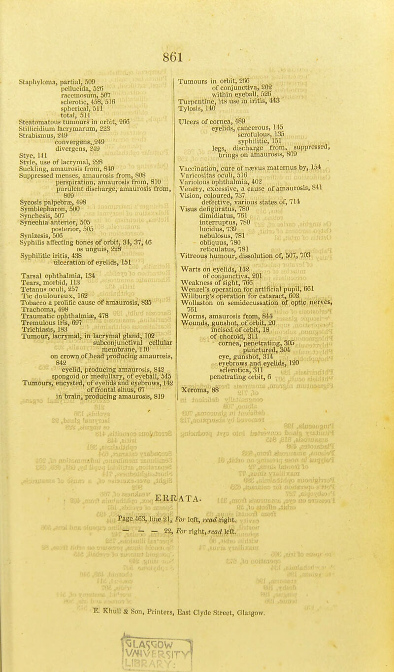 Staphyloma, partial; 509 pellucida, 526 racemosum, 507 sclerotic, 458, 516 spherical, 511 total, 511 Steatomatous tumours in orbit, 966 Stillicidium lacrymarum, 223 Strabismus, 249 convergens„249 divergens, 21!) Stye, 141 Style, use of lacrymal, 228 Suckling, amaurosis from, 840 Suppressed menses, amaurosis from, 808 perspiration, amaurosis from, 810 purulent discharge, amaurosis from, 809 Sycosis palpebrte, 498 Symblepharon, 500 Synchesis, 507 Synechia anterior, 505 posterior, 505 Synizesis, 506 Syphilis affecting bones of orbit, 34, 37,46 os unguis, 228 Syphilitic iritis, 438 ulceration of eyelids, 151 Tarsal ophthalmia, 134 Tears, morbid, 113 Tetanus oculi, 257 Tic douloureux, 162 Tobacco a prolific cause of amaurosis, 835 Trachoma, 498 Traumatic ophthalmia;, 478 Tremulous iris, 697 Trichiasis, 183 Tumour, lacrymal, in lacrymal gland, 102 subconjunctival cellular membrane, 110 on crown of head producing amaurosis, 842 eyelid, producing amaurosis, 842 spongoid or medullary, of eyeball, 545 Tumours, encysted, of eyelids and eyebrows, 142 of frontal sinus, 67 in brain, producing amaurosis, 819 Tumours in orbit, 266 of conjunctiva, 202 within eyeball, 526 Turpentine, its use in iritis, 443 Tylosis, 140 Ulcers of cornea, 489 eyelids, cancerous, 145 scrofulous, 135 syphilitic, 151 legs, discharge from, suppressed, brings on amaurosis, 809 Vaccination, cure of mevus maternus by, 154 Varicositas oculi, 516 Variolous ophthalmia, 402 Venery, excessive, a cause of amaurosis, 841 Vision, coloured, 737 defective, various states of, 714 Visus defiguratus, 780 dimidiatus, 761 interruptus, 780 lucidus, 739 nebulosus, 781 obliquus, 780 reticulatus, 781 Vitreous humour, dissolution of, 507, 703 Warts on eyelids, 142 of conjunctiva, 201 Weakness of sight, 766 Wenzel's operation for artificial pupil, 661 Willburg's operation for cataract, 603 Wollaston on semidecussation of optic nerves, 761 Worms, amaurosis from, 844 Wounds, gunshot, of orbit, 20 incised of orbit, 18 of choroid, 311 cornea, penetrating, 305 punctured, 304 eye, gunshot, 314 eyebrows and eyelids, 120 sclerotica, 311 penetrating orbit, 6 Xeroma, 88 K It R. ATA- Page 463, line 21, For left, read right. — — — 22, For right, read left. K Khifli & Son, Printers, East Clyde Street, Glasgow. V3LAW0W V/^lvFRSITVj