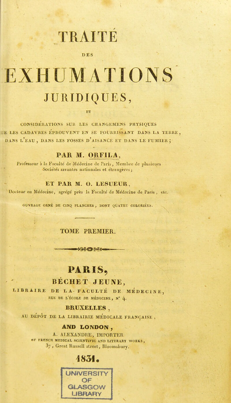 DES EXHUMATIONS JURIDIQUES, CONSIDERATIONS SUR LES GHANGliMENS PHYSIQUES UE LES CADAVRES EPROUVENT EN SE POURRISSANT DANS LA TERRE, DANS l'eau , DANS LES FOSSES d'aISANÊE ET DANS LE FUMIER ; PAR M. ORFILA, Professeur à la Faculté Je Me'Jecine de Paris, Mernljre (ie plusieurs Sociétés savantes nationales et étrangères ; ET PAR M. O. LESUEUR, Docteur eu Médecine, agrégé près la Faculté de Médecine de Paris , etc. OUVRAGE ORBÉ DE CINQ PLANCHES , DONT QUATRE COLORIÉE!). TOME PREMIER. PARIS, BÉCHET JEUXE, LIBRAIRE DE LA- FACULTE DE MEDECINE, HUE DE l'école de médecine, n° 4- BRUXELLES, AU DÉPÔT DE LA LIBRAIRIE MEDICALE FRANÇAISE , AND LONDON , A. ALEXANDRE, IMPORTER OK FRENCn MEDICAL SClENTmC AND LITERARTT WORKS , 37 , Groat Russcll street, Bloomsbury. 1851. UNIVERSITY OF GLASGOW UBRARY