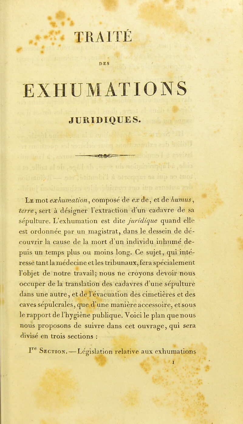 DES ' EXHUMATIONS JURIDIQUES. -=s««j= Le mot exhumation^ composé de ex de, et de humus^ terre, sert à désigner l'extraction d'un cadavre de sa sépulture. L'exhumation est dite Juridique quand elle est ordonnée par un magistrat, dans le dessein de dé- couvrir la cause de la mort d'un individu inhumé de- puis un temps plus ou moins long. Ce sujet, qui inté- resse tant la médecine et les tribunaux, fera spécialement l'objet de notre travail5 nous ne croyons devoir nous occuper de la translation des cadavres d'une sépulture dans une autre, et de l'évacuation des cimetières et des caves sépulcrales, que d'une manière accessoire, et sous le rapport de l'hygiène publique. Voici le plan que nous nous proposons de suivre dans cet ouvrage, qui sera divisé en trois sections : l Section. — Législation relative aux exhumations